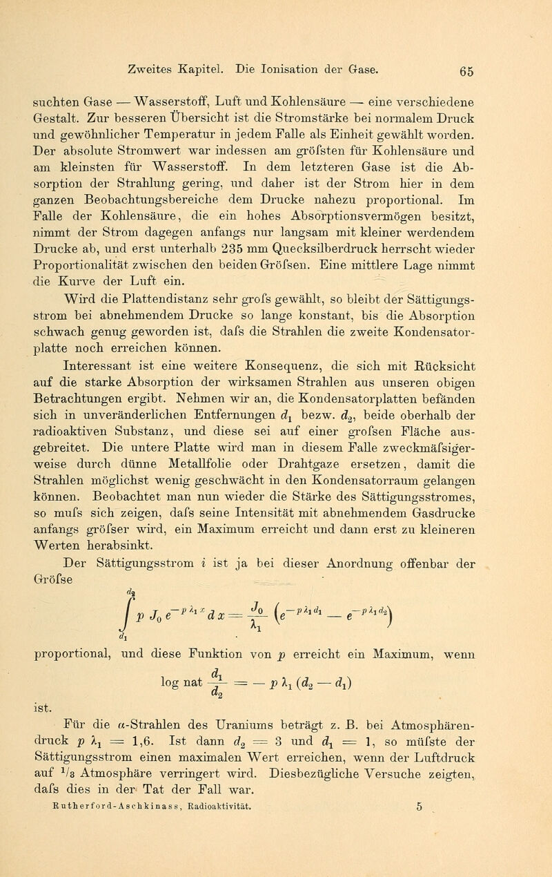 suchten Gase — Wasserstoff, Luft und Kohlensäure — eine verschiedene Gestalt. Zur besseren Übersicht ist die Stromstärke bei normalem Druck und gewöhnlicher Temperatur in jedem Falle als Einheit gewählt worden. Der absolute Stromwert war indessen am gröfsten für Kohlensäure und am kleinsten für Wasserstoff. In dem letzteren Gase ist die Ab- sorption der Strahlung gering, und daher ist der Strom hier in dem ganzen Beobachtungsbereiche dem Drucke nahezu proportional. Im Falle der Kohlensäure, die ein hohes Absorptionsvermögen besitzt, nimmt der Strom dagegen anfangs nur langsam mit kleiner werdendem Drucke ab, und erst unterhalb 235 mm Quecksilberdruck herrscht wieder Proportionalität zwischen den beiden Gröfsen. Eine mittlere Lage nimmt die Kurve der Luft ein. Wird die Plattendistanz sehr grofs gewählt, so bleibt der Sättigungs- strom bei abnehmendem Drucke so lange konstant, bis die Absorption schwach genug geworden ist, dafs die Strahlen die zweite Kondensator- platte noch erreichen können. Interessant ist eine weitere Konsequenz, die sich mit Rücksicht auf die starke Absorption der wirksamen Strahlen aus unseren obigen Betrachtungen ergibt. Nehmen wir an, die Kondensatorplatten befänden sich in unveränderlichen Entfernungen dx bezw. d2, beide oberhalb der radioaktiven Substanz, und diese sei auf einer grofsen Fläche aus- gebreitet. Die untere Platte wird man in diesem Falle zweckmäfsiger- weise durch dünne Metallfolie oder Drahtgaze ersetzen, damit die Strahlen möglichst wenig geschwächt in den Kondensatorraum gelangen können. Beobachtet man nun wieder die Stärke des Sättigungsstromes, so mufs sich zeigen, dafs seine Intensität mit abnehmendem Gasdrucke anfangs gröfser wird, ein Maximum erreicht und dann erst zu kleineren Werten herabsinkt. Der Sättigungsström i ist ja bei dieser Anordnung offenbar der Gröfse da ■ p J0 e~p^xdx = ^- (e-phdi — *-*****} proportional, und diese Funktion von p erreicht ein Maximum, wenn log nat —±- = — p Xj (d2 — dx) «2 ist. Für die «-Strahlen des Uraniums beträgt z. B. bei Atmosphären- druck p \x = 1,6. Ist dann d2 = 3 und dt = 1, so müfste der Sättigungsstrom einen maximalen Wert erreichen, wenn der Luftdruck auf 1la Atmosphäre verringert wird. Diesbezügliche Versuche zeigten, dafs dies in der Tat der Fall war. Rutherford-Asehkinass, Radioaktivität. 5