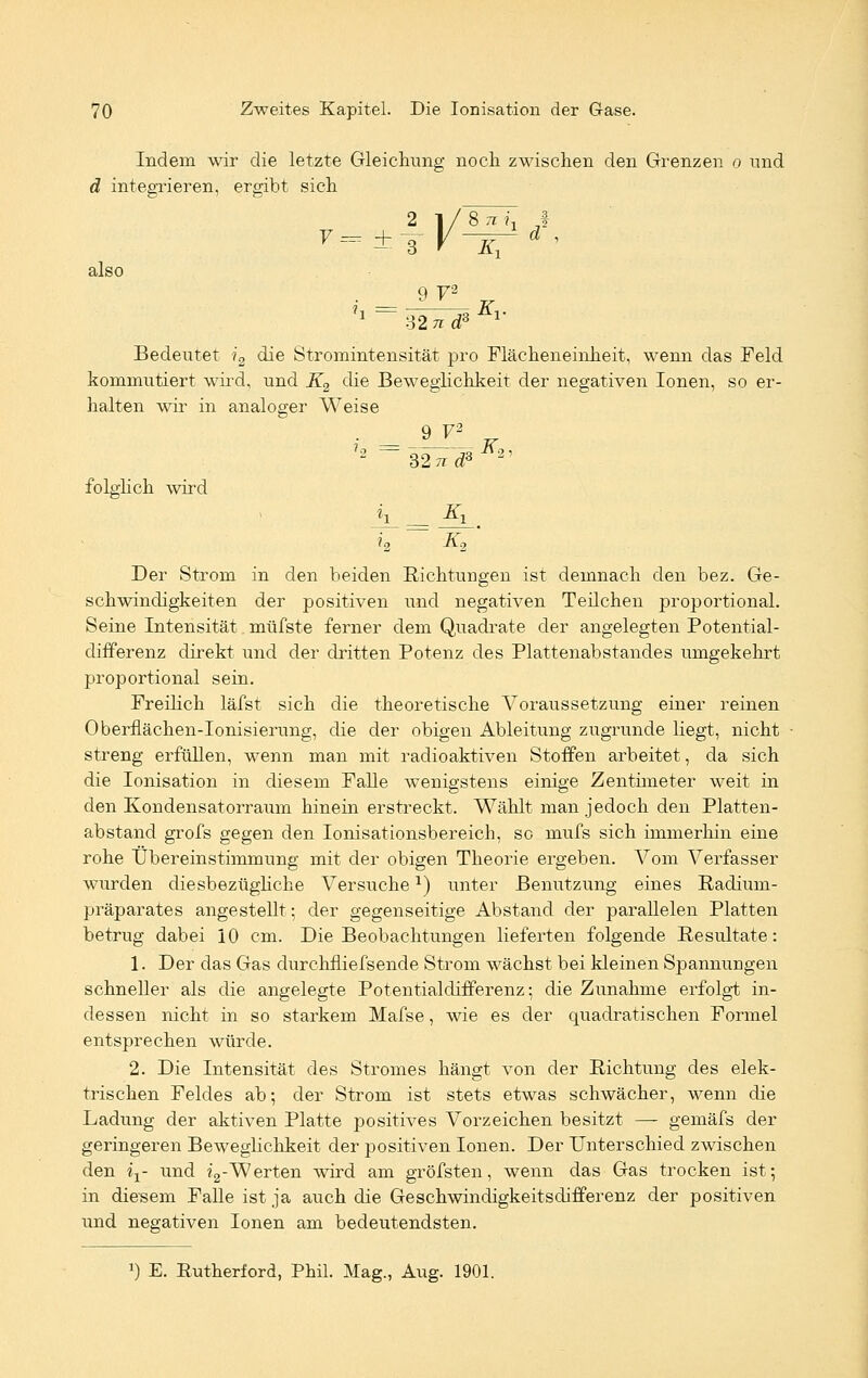 Indem wir die letzte Gleichung noch zwischen den Grenzen o und d integrieren, ergibt sich 2 1/8 TM! ,1 also 9 72 32ti Bedeutet i2 die Stromintensität pro Flächeneinheit, wenn das Feld kommutiert wird, und K2 die Beweglichkeit der negativen Ionen, so er- halten wir in analoger Weise 9 V2 folglich wird '2 ~32lT^ir2' A Ä» Der Strom in den beiden Richtungen ist demnach den bez. Ge- schwindigkeiten der positiven und negativen Teilchen proportional. Seine Intensität müfste ferner dem Quadrate der angelegten Potential- differenz direkt und der dritten Potenz des Plattenabstandes umgekehrt proportional sein. Freilich läfst sich die theoretische Voraussetzung einer reinen Oberflächen-Ionisierung, die der obigen Ableitung zugrunde liegt, nicht streng erfüllen, wenn man mit radioaktiven Stoffen arbeitet, da sich die Ionisation in diesem Falle wenigstens einige Zentimeter weit in den Kondensatorraum hinein erstreckt. Wählt man jedoch den Platten- abstand grofs gegen den Ionisationsbereich, sc mufs sich immerhin eine rohe Übereinstimmung mit der obigen Theorie ergeben. Vom Verfasser wurden diesbezüghche Versuchex) unter Benutzung eines Radium- präparates angestellt; der gegenseitige Abstand der parallelen Platten betrug dabei 10 cm. Die Beobachtungen lieferten folgende Resultate: 1. Der das Gas durchiliefsende Strom wächst bei kleinen Spannungen schneller als die angelegte Potentialdifferenz; die Zunahme erfolgt in- dessen nicht in so starkem Mafse, wie es der quadratischen Formel entsprechen würde. 2. Die Intensität des Stromes hängt von der Richtung des elek- trischen Feldes ab; der Strom ist stets etwas schwächer, wenn die Ladung der aktiven Platte positives Vorzeichen besitzt — gemäfs der geringeren Beweglichkeit der positiven Ionen. Der unterschied zwischen den ix- und i2-Werten wird am gröfsten, wenn das Gas trocken ist; in die-sem Falle ist ja auch die Geschwindigkeitsdifferenz der positiven und negativen Ionen am bedeutendsten.