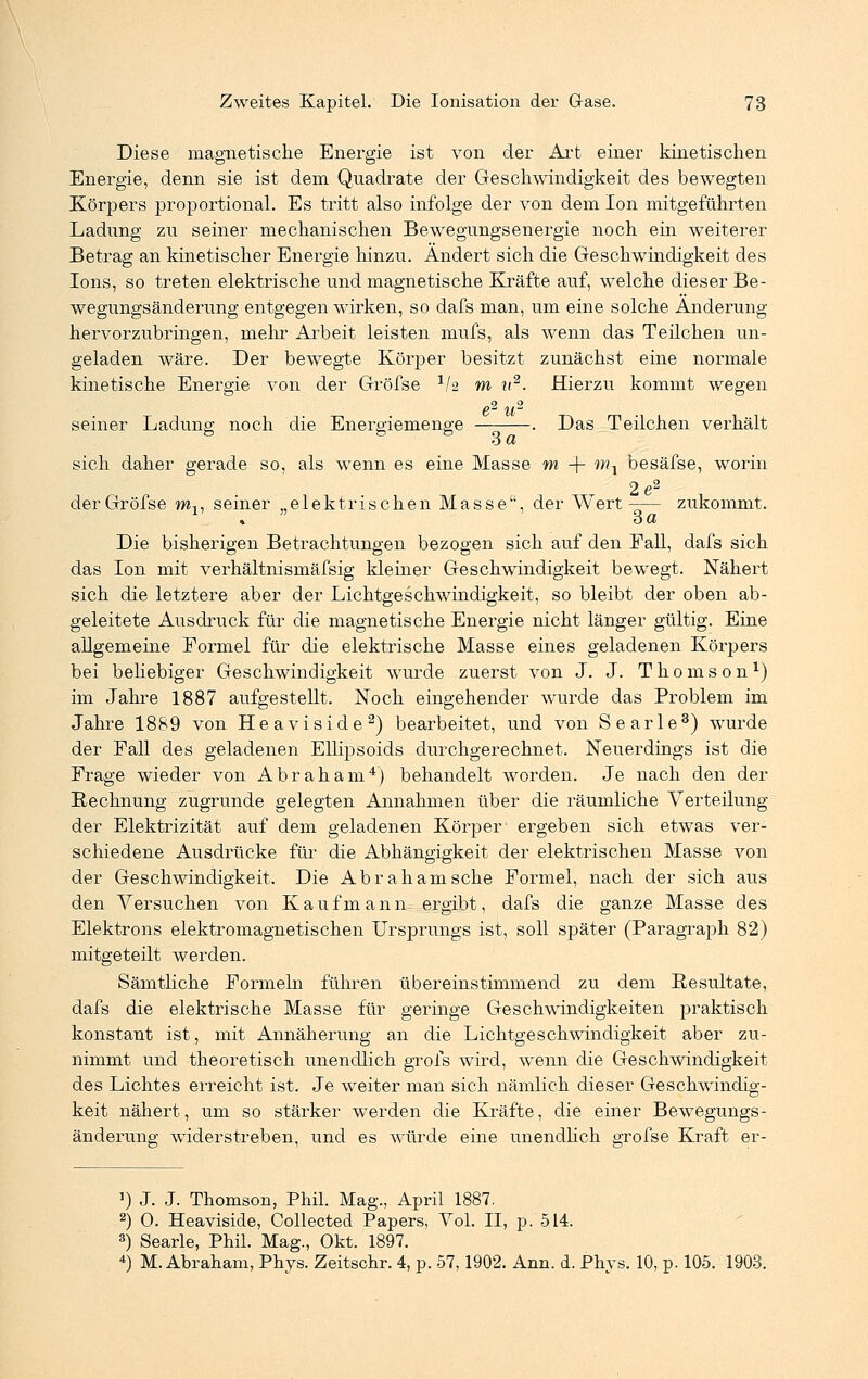 Diese magnetische Energie ist von der Art einer kinetischen Energie, denn sie ist dem Quadrate der Geschwindigkeit des bewegten Körpers proportional. Es tritt also infolge der von dem Ion mitgeführten Ladung zu seiner mechanischen Bewegungsenergie noch ein weiterer Betrag an kinetischer Energie hinzu. Ändert sich die Geschwindigkeit des Ions, so treten elektrische und magnetische Kräfte auf, welche dieser Be- wegungsänderung entgegenwirken, so dafs man, um eine solche Änderung hervorzubringen, mehr Arbeit leisten mufs, als wenn das Teilchen un- geladen wäre. Der bewegte Körper besitzt zunächst eine normale kinetische Energie von der Gröfse 1h m it2. Hierzu kommt wegen e2 u2 seiner Ladung noch die Energiemenge — . Das Teilchen verhält sich daher gerade so, als wenn es eine Masse m + mA besäfse, worin 2e2 der Gröfse ml7 seiner „elektrischen Masse, der Wert—— zukommt. % o et Die bisherigen Betrachtungen bezogen sich auf den Fall, dafs sich das Ion mit verhältnismäfsig kiemer Geschwindigkeit bewegt. Nähert sich die letztere aber der Lichtgeschwindigkeit, so bleibt der oben ab- geleitete Ausdruck für die magnetische Energie nicht länger gültig. Eine allgemeine Formel für die elektrische Masse eines geladenen Körpers bei beliebiger Geschwindigkeit wurde zuerst von J. J. Thomson1) im Jahre 1887 aufgestellt. Noch eingehender wurde das Problem im Jahre 1889 von Heaviside2) bearbeitet, und von Searle3) wurde der Fall des geladenen Ellipsoids durchgerechnet. Neuerdings ist die Frage wieder von Abraham4) behandelt worden. Je nach den der Rechnung zugrunde gelegten Annahmen über die räumliche Verteilung der Elektrizität auf dem geladenen Körper- ergeben sich etwas ver- schiedene Ausdrücke für die Abhängigkeit der elektrischen Masse von der Geschwindigkeit. Die Abraham sehe Formel, nach der sich aus den Versuchen von Kaufmann ergibt, dafs die ganze Masse des Elektrons elektromagnetischen Ursprungs ist, soll später (Paragraph 82) mitgeteilt werden. Sämtliche Formeln führen übereinstimmend zu dem Resultate, dafs die elektrische Masse für geringe Geschwindigkeiten praktisch konstant ist, mit Annäherung an die Lichtgeschwindigkeit aber zu- nimmt und theoretisch unendlich grofs wird, wenn die Geschwindigkeit des Lichtes erreicht ist. Je weiter man sich nämlich dieser Geschwindig- keit nähert, um so stärker werden die Kräfte, die einer Bewegungs- änderung widerstreben, und es würde eine unendlich gröfse Kraft er- ') J. J. Thomson, Phil. Mag., April 1887. 2) O. Heaviside, Collected Papers, Vol. II, p. 514. 3) Searle, Phil. Mag., Okt. 1897. 4) M.Abraham, Phys. Zeitschr. 4, p. 57,1902. Ann. d. Phvs. 10, p. 105. 1903.