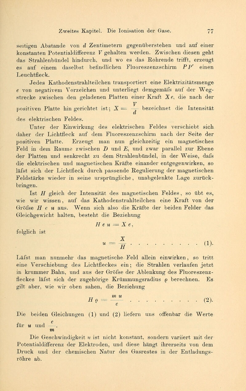 seifigen Abstände von d Zentimetern gegenüberstehen und auf einer konstanten Potentialdifferenz V gehalten werden. Zwischen diesen geht das Strahlenbündel hindurch, und wo es das Rohrende trifft, erzeugt es auf einem daselbst befindlichen Fluoreszenzschirm PP' einen Leuchtneck. Jedes Kathodenstrahlteilchen transportiert eine Elektrizitätsmenge e von negativem Vorzeichen und unterhegt demgemäfs auf der Weg- strecke zwischen den geladenen Platten einer Kraft X e, die nach der 7 positiven Platte hingerichtet ist; X = — bezeichnet die Intensität et des elektrischen Feldes. Unter der Einwirkung des elektrischen Feldes verschiebt sich daher der Lichtfleck auf dem Fluoreszenzschirm nach der Seite der positiven Platte. Erzeugt man nun gleichzeitig ein magnetisches Feld in dem Räume zwischen D und _E, und zwar parallel zur Ebene der Platten und senkrecht zu dem Strahlenbündel, in der Weise, dafs die elektrischen und magnetischen Kräfte einander entgegenwirken, so läfst sich der Lichtfleck durch passende Regulierung der magnetischen Feldstärke wieder in seine ursprüngliche, unabgelenkte Lage zurück- bringen. Ist H gleich der Intensität des magnetischen Feldes, so übt es, wie wir wissen, auf das Kathodenstrahlteilchen eine Kraft von der Gröfse Heu aus. Wenn sich also die Kräfte der beiden Felder das Gleichgewicht halten, besteht die Beziehung H e u = X e, folglich ist =H W- Läfst man nunmehr das magnetische Feld allein einwirken, so tritt eine Verschiebung des Lichtfleckes ein; die Strahlen verlaufen jetzt in krummer Bahn, und aus der Gröfse der Ablenkung des Fluoreszenz- fleckes läfst sich der zugehörige Krümmungsradius g berechnen. Es gilt aber, wie wir oben sahen, die Beziehung hq = — C2)- Die beiden Gleichungen (1) und (2) Hefern uns offenbar die Werte für u und —. m Die Geschwindigkeit n ist nicht konstant, sondern variiert mit der Potentialdifferenz der Elektroden, und diese hängt ihrerseits von dem Druck und der chemischen Natur des Gasrestes in der Entladungs- röhre ab.