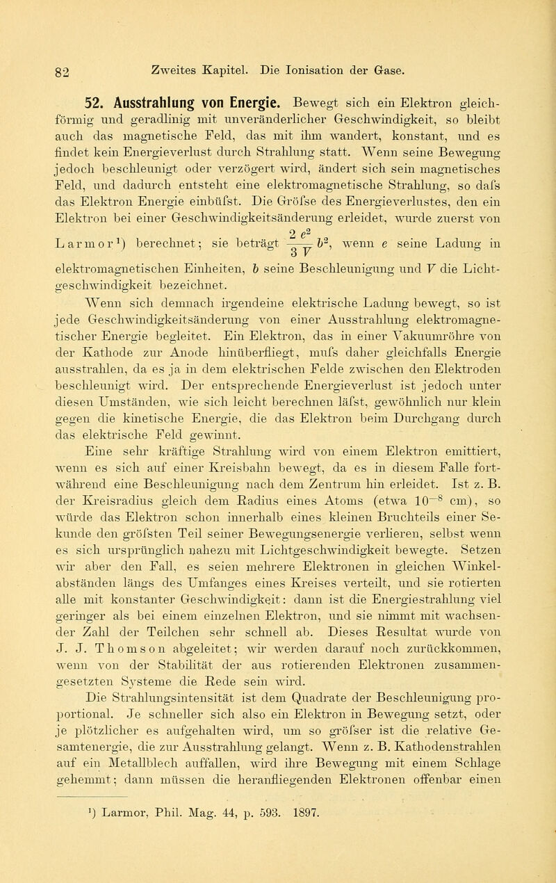 52. Ausstrahlung von Energie. Bewegt sich ein Elektron gleich- förmig und geradlinig mit unveränderlicher Geschwindigkeit, so bleibt auch das magnetische Feld, das mit ihm wandert, konstant, und es findet kein Energieverlust durch Strahlung statt. Wenn seine Bewegung jedoch beschleunigt oder verzögert wird, ändert sich sein magnetisches Feld, und dadurch entsteht eine elektromagnetische Strahlung, so dafs das Elektron Energie einbüfst. Die Gröfse des Energieverlustes, den ein Elektron bei einer Geschwindigkeitsänderung erleidet, wurde zuerst von 2 e2 Larmor1) berechnet; sie beträgt b2, wenn e seine Ladung in ö V elektromagnetischen Einheiten, b seine Beschleunigung und V die Licht- geschwindigkeit bezeichnet. Wenn sich demnach irgendeine elektrische Ladung bewegt, so ist jede Geschwindigkeitsänderung von einer Ausstrahlung elektromagne- tischer Energie begleitet. Ein Elektron, das in einer Vakuumröhre von der Kathode zur Anode hinüberfliegt, mufs daher gleichfalls Energie ausstrahlen, da es ja in dem elektrischen Felde zwischen den Elektroden beschleunigt wird. Der entsjDrechende Energieverlust ist jedoch unter diesen Umständen, wie sich leicht berechnen läfst, gewöhnlich nur klein gegen die kinetische Energie, die das Elektron beim Durchgang durch das elektrische Feld gewinnt. Eine sehr kräftige Strahlung wird von einem Elektron emittiert, wenn es sich auf einer Kreisbahn bewegt, da es in diesem Falle fort- während eine Beschleunigung nach dem Zentrum hin erleidet. Ist z. B. der Kreisradius gleich dem Badius eines Atoms (etwa 10—8 cm), so würde das Elektron schon innerhalb eines kleinen Bruchteils einer Se- kunde den gröfsten Teil seiner Bewegungsenergie verlieren, selbst wenn es sich ursprünglich nahezu mit Lichtgeschwindigkeit bewegte. Setzen wir aber den Fall, es seien mehrere Elektronen in gleichen Winkel- abständen längs des Umfanges eines Kreises verteilt, und sie rotierten aUe mit konstanter Geschwindigkeit: dann ist die Energie Strahlung viel geringer als bei einem einzelnen Elektron, und sie nimmt mit wachsen- der Zahl der Teilchen sehr schnell ab. Dieses Resultat wurde von J. J. Thomson abgeleitet; wir werden darauf noch zurückkommen, wenn von der Stabilität der aus rotierenden Elektronen zusammen- gesetzten Sj^steme die Bede sein wird. Die Strahlungsintensität ist dem Quadrate der Beschleunigung pro- portional. Je schneller sich also ein Elektron in Bewegung setzt, oder je plötzlicher es aufgehalten wird, um so gröfser ist die relative Ge- samtenergie, die zur Ausstrahlung gelangt. Wenn z. B. Kathodenstrahlen auf ein Metallblech auffallen, wird ihre Bewegung mit einem Schlage gehemmt; dann müssen die heranfliegenden Elektronen offenbar einen ') Larmor, Phil. Mag. 44, p. 593. 1897.