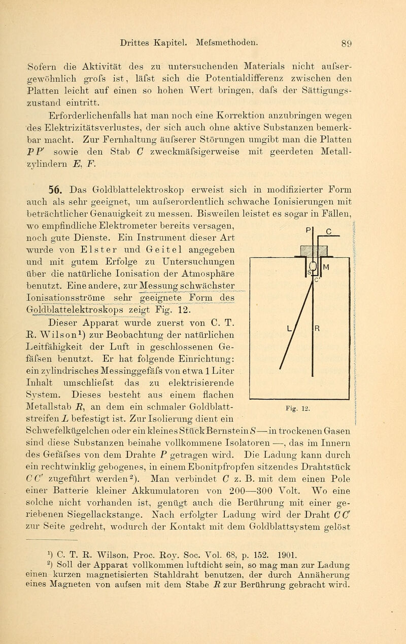 Sofern die Aktivität des zu untersuchenden Materials nicht aufser- gewöhnlich grofs ist, läfst sich die Potentialdifferenz zwischen den Platten leicht auf einen so hohen Wert bringen, dafs der Sättigungs- zustand eintritt. Erforderlichenfalls hat man noch eine Korrektion anzubringen wegen des Elektrizitätsverlustes, der sich auch ohne aktive Substanzen bemerk- bar macht. Zur Fernhaltung äufserer Störungen umgibt man die Platten PP' sowie den Stab G zweckmäfsigerweise mit geerdeten Metall- zylindern Ei F. 56. Das Goldblattelektroskop erweist sich in modifizierter Form auch als sehr geeignet, um aufs er ordentlich schwache Ionisierungen mit beträchtlicher Genauigkeit zu messen. Bisweilen leistet es sogar in Fällen, wo empfindliche Elektrometer bereits versagen, noch gute Dienste. Ein Instrument dieser Art wurde von Elster und Geitel angegeben und mit gutem Erfolge zu Untersuchungen über die natürliche Ionisation der Atmosphäre benutzt. Eine andere, zur Messung schwächster Ionisationsströme sehr geeignete Form des Goldblattelektroskops zeigt Fig. 12. Dieser Apparat wurde zuerst von C. T. ü. Wilson1) zur Beobachtung der natürlichen Leitfähigkeit der Luft in geschlossenen Ge- fäfsen benutzt. Er hat folgende Einrichtung: ein zylindrisches Messinggefäfs von etwa 1 Liter Inhalt umschliefst das zu elektrisierende System. Dieses besteht aus einem flachen Metallstab _R, an dem ein schmaler Goldblatt- streifen L befestigt ist. Zur Isolierung dient ein Schwefelkügelchen oder ein kleines StückBernsteinS—in trockenen Gasen sind diese Substanzen beinahe vollkommene Isolatoren —, das im Innern des Gefäfses von dem Drahte P getragen wird. Die Ladung kann durch ein rechtwinklig gebogenes, in einem Ebonitpfropfen sitzendes Drahtstück CC zugeführt werden2). Man verbindet C z. B. mit dem einen Pole einer Batterie kleiner Akkumulatoren von 200—300 Volt. Wo eine solche nicht vorhanden ist, genügt auch die Berührung mit einer ge- riebenen Siegellackstange. Nach erfolgter Ladung wird der Draht CC zur Seite gedreht, wodurch der Kontakt mit dem Goldblattsystem gelöst Fig. 12. J) C. T. E. Wilson, Proc. Roy. Soc. Vol. 68, p. 152. 1901. 2) Soll der Apparat vollkommen luftdicht sein, so mag man zur Ladung einen kurzen magnetisierten Stahldraht benutzen, der durch Annäherung eines Magneten von aufsen mit dem Stabe B zur Berührung gebracht wird.