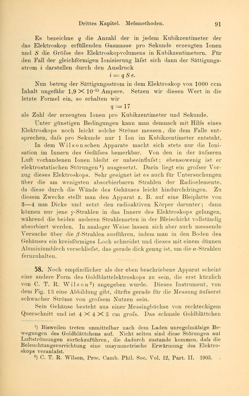 Es bezeichne q die Anzahl der in jedem Kubikzentimeter der das Elektroskop erfüllenden Grasmasse pro Sekunde erzeugten Ionen und S die Gröfse des Elektroskopvolumens in Kubikzentimetern. Für den Fall der gleichförmigen Ionisierung läfst sich dann der Sättigungs- strom i darstellen durch den Ausdruck i = q S e. Nun betrug der Sättigungsstrom in dem Elektroskop von 1000 ccm Inhalt ungefähr 1,9 X 1015 Ampere. Setzen wir diesen Wert in die letzte Formel ein, so erhalten wir 4 = 17 als Zahl der erzeugten Ionen pro Kubikzentimeter und Sekunde. Unter günstigen Bedingungen kann man demnach mit Hilfe eines Elektroskops noch leicht solche Ströme messen, die dem Falle ent- sprechen, dafs pro Sekunde nur 1 Ion im Kubikzentimeter entsteht. In dem Wilson sehen Apparate macht sich stets nur die Ioni- sation im Innern des Gefäfses bemerkbar. Von den in der äufseren Luft vorhandenen Ionen bleibt er unbeeinfmfst; ebensowenig ist er elektrostatischen Störungenx) ausgesetzt. Darin liegt ein grofser Vor- zug dieses Elektroskops. Sehr geeignet ist es auch für Untersuchungen über die am wenigsten absorbierbaren Strahlen der Radioelemente, da diese durch die Wände des Gehäuses leicht hindurchdringen. Zu diesem Zwecke stellt man den Apparat z. B. auf eine Bleiplatte von 3—4 mm Dicke und setzt den radioaktiven Körper darunter; dann können nur jene y-Strahlen in das Innere des Elektroskops gelangen, während die beiden anderen Strahlenarten in der Bleischicht vollständig absorbiert werden. In analoger Weise lassen sich aber auch messende Versuche über die /^-Strahlen ausführen, indem man in den Boden des Gehäuses ein kreisförmiges Loch schneidet und dieses mit einem dünnen Aluminiumblech verschliefst, das gerade dick genug ist, um die a-Strahlen fernzuhalten. 58. Noch empfindlicher als der eben beschriebene Apparat scheint eine andere Form des GoMblattelektroskops zu sein, die erst kürzlich von C. T. R. Wilson2) angegeben wurde. Dieses Instrument, von dem Fig. 13 eine Abbildung gibt, dürfte gerade für die Messung äufserst schwacher Ströme von grofsem Nutzen sein. Sein Gehäuse besteht aus einer Messingbüchse von rechteckigem Querschnitt und ist 4X4X3 cm grofs. Das schmale Goldblättchen x) Bisweilen treten unmittelbar nach dem Laden unregelmäßige Be- wegungen des Goldblättchens auf. Nicht selten sind diese Störungen aui Luftströmungen zurückzuführen, die dadurch zustande kommen, dafs die Beleuchtungsvorrichtung eine unsymmetrische Erwärmung des Elektro- skops veranlafst. 2) C. T. R. Wilson, Proc. Camb. Phil. Soc. Vol. 12, Part. IL 1903. .