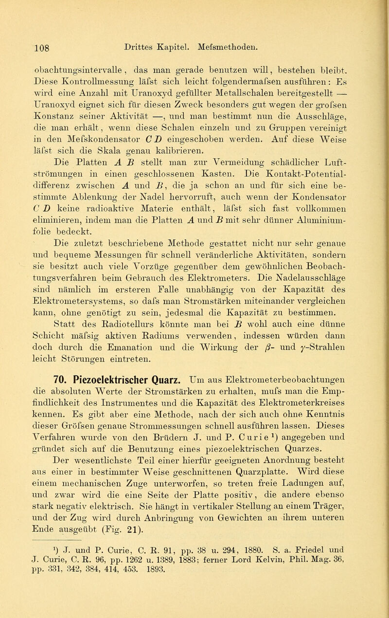 obachtungsintervalle , das man gerade benutzen will, bestehen bleibt. Diese Kontrollrnessung läfst sich leicht folgenderrnafsen ausführen: Es wird eine Anzahl mit Uranoxyd gefüllter Metallschalen bereitgestellt — Uranoxyd eignet sich für diesen Zweck besonders gut wegen der grofsen Konstanz seiner Aktivität —:, und man bestimmt nun die Ausschläge, die man erhält, wenn diese Schalen einzeln und zu Gruppen vereinigt in den Mefskondensator CD eingeschoben werden. Auf diese Weise läfst sich die Skala genau kalibrieren. Die Platten A B stellt man zur Vermeidung schädlicher Luft- strömungen in einen geschlossenen Kasten. Die Kontakt-Potential- differenz zwischen A und i?, die ja schon an und für sich eine be- stimmte Ablenkung der Nadel hervorruft, auch wenn der Kondensator CD keine radioaktive Materie enthält, läfst sich fast vollkommen eliminieren, indem man die Platten A und B mit sehr dünner Aluminium- folie bedeckt. Die zuletzt beschriebene Methode gestattet nicht nur sehr genaue und bequeme Messungen für schnell veränderliche Aktivitäten, sondern sie besitzt auch viele Vorzüge gegenüber dem gewöhnlichen Beobach- tungsverfahren beim Gebrauch des Elektrometers. Die Nadelausschläge sind nämlich im ersteren Falle unabhängig von der Kapazität des Elektrometersystems, so dafs man Stromstärken miteinander vergleichen kann, ohne genötigt zu sein, jedesmal die Kapazität zu bestimmen. Statt des Radiotellurs könnte man bei B wohl auch eine dünne Schicht mäfsig aktiven Radiums verwenden, indessen würden dann doch durch die Emanation und die Wirkung der ß- und y-Strahlen leicht Störungen eintreten. 70. Piezoelektrischer Quarz. Um aus Elektrometerbeobachtungen die absoluten Werte der Stromstärken zu erhalten, mufs man die Emp- findlichkeit des Instrumentes und die Kapazität des Elektrometerkreises kennen. Es gibt aber eine Methode, nach der sich auch ohne Kenntnis dieser Gröfsen genaue Strommessungen schnell ausführen lassen. Dieses Verfahren wurde von den Brüdern J. und P. Curie1) angegeben und gründet sich auf die Benutzung eines piezoelektrischen Quarzes. Der wesentlichste Teil einer hierfür geeigneten Anordnung besteht aus einer in bestimmter Weise geschnittenen Quarzplatte. Wird diese einem mechanischen Zuge unterworfen, so treten freie Ladungen auf, und zwar wird die eine Seite der Platte positiv, die andere ebenso stark negativ elektrisch. Sie hängt in vertikaler Stellung an einem Träger, und der Zug wird durch Anbringung von Gewichten an ihrem unteren Ende ausgeübt (Fig. 21). J) J. und P. Curie, C. R. 91, pp. 38 u. 294, 1880. S. a. Friedel und J. Curie, C. R. 96, pp. 1262 u. 1389, 1883; ferner Lord Kelvin, Phil. Mag. 36, pp. 331, 342, 384, 414, 453. 1893.