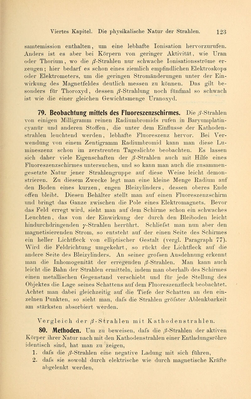 samtemission enthalten, um eine lebhafte Ionisation hervorzurufen. Anders ist es aber bei Körpern von geringer Aktivität, wie Uran oder Thorium, wo die /^-Strahlen nur schwache Ionisationsströme er- zeugen; hier bedarf es schon eines ziemlich empfindlichen Elektroskops oder Elektrometers, um die geringen Stromänderungen unter der Ein- wirkung des Magnetfeldes deutlich messen zu können. Das gilt be- sonders für Thoroxyd, dessen /^-Strahlung noch fünfmal so schwach ist wie die einer gleichen Gewichtsmenge Uranoxyd. 79. Beobachtung mittels des Fluoreszenzschirmes. Die /^-Strahlen von einigen Milligramm reinen ßadiumbromids rufen in Baryumplatin- cyanür und anderen Stoffen, die unter dem Einflüsse der Kathoden- strahlen leuchtend werden, lebhafte Fluoreszenz hervor. Bei Ver- wendung von einem Zentigramm Radiumbromid kann man diese Lu- mineszenz schon im zerstreuten Tageslichte beobachten. Es lassen sich daher viele Eigenschaften der //-Strahlen auch mit Hilfe eines Fluoreszenzschirmes untersuchen, und so kann man auch die zusammen- gesetzte Natur jener Strahlengruppe auf diese Weise leicht demon- strieren. Zu diesem Zwecke legt man eine kleine Menge Radium auf den Boden eines kurzen, engen Bleizylinders, dessen oberes Ende offen bleibt. Diesen Behälter stellt man auf einen Fluoreszenzschirm und bringt das Ganze zwischen die Pole eines Elektromagnets. Bevor das Feld erregt wird, sieht man auf dem Schirme schon ein schwaches Leuchten, das von der Einwirkung der durch den Bleiboden leicht hindurchdringenden y-Strahlen herrührt. Schliefst man nun aber den magnetisierenden Strom, so entsteht auf der einen Seite des Schirmes ein heller Lichtfleck von elliptischer Gestalt (vergl. Paragraph 77). Wird die Feldrichtung umgekehrt, so rückt der Lichtfleck auf die andere Seite des Bleizylinders. An seiner grofsen Ausdehnung erkennt man die Inhomogenität der erregenden ^-Strahlen. Man kann auch leicht die Bahn der Strahlen ermitteln, indem man oberhalb des Schirmes einen metallischen Gegenstand verschiebt und für jede Stellung des Objektes die Lage seines Schattens auf dem Fluoreszenzfleck beobachtet. Achtet man dabei gleichzeitig auf die Tiefe der Schatten an den ein- zelnen Punkten, so sieht man, dafs die Strahlen gröfster Ablenkbarkeit am stärksten absorbiert werden. Vergleich der /^-Strahlen mit Kathodenstrahlen. 80. Methoden. Um zu beweisen, dafs die /^-Strahlen der aktiven Körper ihrer Natur nach mit den Kathodenstrahlen einer Entladungsröhre identisch sind, hat man zu zeigen, 1. dafs die /^-Strahlen eine negative Ladung mit sich führen, 2. dafs sie sowohl durch elektrische wie durch magnetische Kräfte abgelenkt werden,