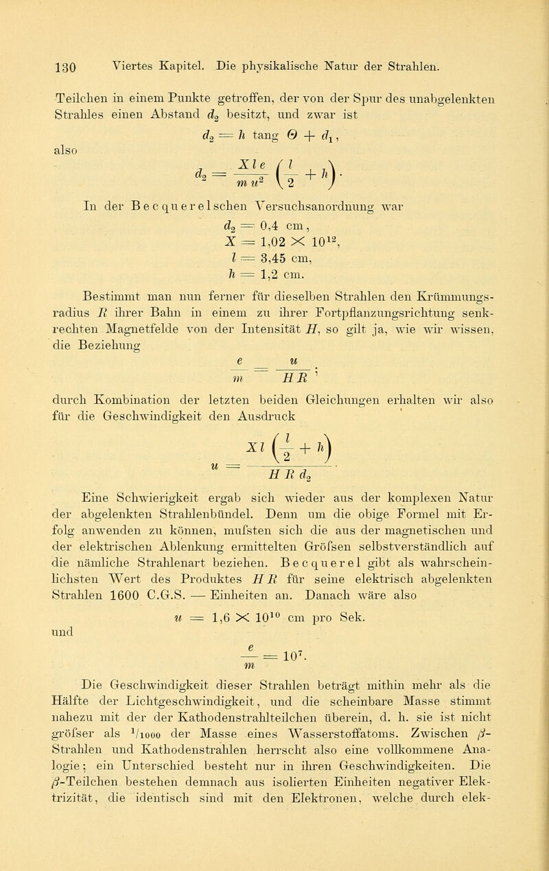 Teilchen in einem Punkte getroffen, der von der Spur des unabgelenkten Strahles einen Abstand d2 besitzt, und zwar ist d2 = h tang 0 -(- rfj, also mir \2 / In der B e c quer eischen Versuchsanordnung war d2 == 0,4 cm, X= 1,02 X 1012, l — 3,45 cm, h = 1,2 cm. Bestimmt man nun ferner für dieselben Strahlen den Krümmungs- radius R ihrer Bahn in einem zu ihrer Fortpflanzungsrichtung senk- rechten Magnetfelde von der Intensität H, so gilt ja, wie wir wissen, die Beziehung e u wr = HR ' durch Kombination der letzten beiden Gleichungen erhalten wir also für die Geschwindigkeit den Ausdruck XI u = — (I-) H Bd2 Eine Schwierigkeit ergab sich wieder aus der komplexen Natur der abgelenkten Strahlenbündel. Denn um die obige Formel mit Er- folg anwenden zu können, mufsten sich die aus der magnetischen und der elektrischen Ablenkung ermittelten Gröfsen selbstverständlich auf die nämliche Strahlenart beziehen. Becquerel gibt als wahrschein- lichsten Wert des Produktes HR für seine elektrisch abgelenkten Strahlen 1600 C.G.S. — Einheiten an. Danach wäre also u = 1,6 X 1010 cm pro Sek. und — =107- m Die Geschwindigkeit dieser Strahlen beträgt mithin mehr als die Hälfte der Lichtgeschwindigkeit, und die scheinbare Masse stimmt nahezu mit der der Kathodenstrahlteilchen überein, d. h. sie ist nicht gröfser als Viooo der Masse eines Wasserstoffatoms. Zwischen ß- Strahlen und Kathodenstrahlen herrscht also eine vollkommene Ana- logie ; ein Unterschied besteht nur in ihren Geschwindigkeiten. Die /^-Teilchen bestehen demnach aus isoHerten Einheiten negativer Elek- trizität, die identisch sind mit den Elektronen, welche durch elek-