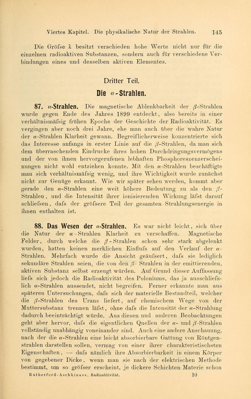 Die Gröfse X besitzt verschieden hohe Werte nicht nur für die einzelnen radioaktiven Substanzen, sondern auch für verschiedene Ver- bindungen eines und desselben aktiven Elementes. Dritter Teil. Die «-strahlen. 87. «-Strahlen. Die magnetische Ablenkbarkeit der ^-Strahlen wurde gegen Ende des Jahres 1899 entdeckt, also bereits in einer verhältnismäfsig frühen Epoche der Geschichte der Radioaktivität. Es vergingen aber noch drei Jahre, ehe man auch über die wahre Natur der «-Strahlen Klarheit gewann. Begreiflicherweise konzentrierte sich das Interesse anfangs in erster Linie auf die /^-Strahlen, da man sich dem überraschenden Eindrucke ihres hohen Durchdringungsvermögens und der von ihnen hervorgerufenen lebhaften Phosphoreszenzerschei- nungen nicht wohl entziehen konnte. Mit den a-Strahlen beschäftigte man sich verhältnismäfsig wenig, und ihre Wichtigkeit wurde zunächst nicht zur Genüge erkannt. Wie wir später sehen werden, kommt aber gerade den «-Strahlen eine weit höhere Bedeutung zu als den ß- Strahlen , und die Intensität ihrer ionisierenden Wirkung läfst darauf schliefsen, dafs der gröfsere Teil der gesamten Strahlungsenergie in ihnen enthalten ist. 88. Das Wesen der a-Strahlen. Es war nicht leicht, sich über die Natur der « - Strahlen Klarheit zu verschaffen. Magnetische Felder, durch welche die ß- Strahlen schon sehr stark abgelenkt wurden, hatten keinen merklichen Einflufs auf den Verlauf der «- Strahlen. Mehrfach wurde die Ansicht geäufsert, dafs sie lediglich sekundäre Strahlen seien, die von den fß Strahlen in der emittierenden, aktiven Substanz selbst erzeugt würden. Auf Grund dieser Auffassung liefs sich jedoch die Radioaktivität des Poloniums, das ja ausschliefs- lich «-Strahlen aussendet, nicht begreifen. Ferner erkannte man aus späteren Untersuchungen, dafs sich der materielle Bestandteil, welcher die ß-Strahlen des Urans liefert, auf chemischem Wege von der Muttersubstanz trennen läfst, ohne dafs die Intensität der «-Strahlung dadurch beeinträchtigt würde. Aus diesen und anderen Beobachtungen geht aber hervor, dafs die eigentlichen Quellen der «- und /^-Strahlen vollständig unabhängig voneinander sind. Auch eine andere Anschauung, nach der die «-Strahlen eine leicht absorbierbare Gattung von Röntgen- strahlen darstellen sollen, vermag von einer ihrer charakteristischsten Eigenschaften, — dafs nämlich ihre Absorbierbarkeit in einem Körper von gegebener Dicke, wenn man sie nach der elektrischen Methode bestimmt, um so gröfser erscheint, je dickere Schichten Materie schon Rutherford-Aschkinass, Radioaktivität. 10