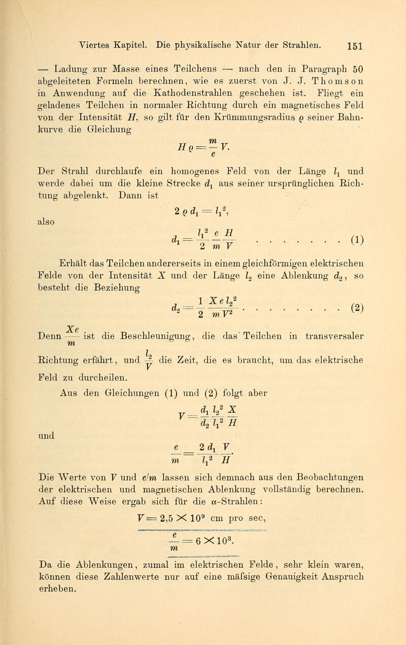 — Ladung zur Masse eines Teilchens — nach den in Paragraph 50 abgeleiteten Formeln berechnen, wie es zuerst von J. J. Thomson in Anwendung auf die Kathodenstrahlen geschehen ist. Fliegt ein geladenes Teilchen in normaler Richtung durch ein magnetisches Feld von der Intensität i7, so gilt für den Krümmungsradius q seiner Bahn- kurve die Gleichung m Ho=-V. e Der Strahl durchlaufe ein homogenes Feld von der Länge lx und werde dabei um die kleine Strecke dx aus seiner ursprünglichen Rich- tung abgelenkt. Dann ist 2 q dx = lx\ also d^-Ym-y (1) Erhält das Teilchen andererseits in einem gleichförmigen elektrischen Felde von der Intensität X und der Länge l2 eine Ablenkung d2, so besteht die Beziehung a 1 Xel*2 (9\ Denn ist die Beschleunigung, die das'Teilchen in transversaler Richtung erfährt, und -| die Zeit, die es braucht, um das elektrische Feld zu durcheilen. Aus den Gleichungen (1) und (2) folgt aber und Die Werte von V und elm lassen sich demnach aus den Beobachtungen der elektrischen und magnetischen Ablenkung vollständig berechnen. Auf diese Weise ergab sich für die «-Strahlen: 7= 2,5 X 109 cm pro sec, v= dx l2 d2 l\ 2 X 2 H e 2dx V m 1 2 H _!=6X103. m Da die Ablenkungen, zumal im elektrischen Felde , sehr klein waren, können diese Zahlenwerte nur auf eine mäfsige Genauigkeit Anspruch erheben.