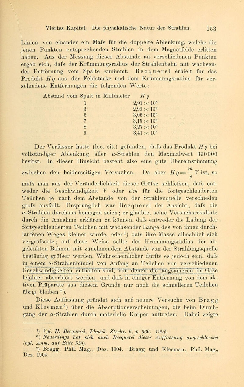 Linien von einander ein Mais für die doppelte Ablenkung, welche die jenen Punkten entsprechenden Strahlen in dem Magnetfelde erlitten haben. Aus der Messung dieser Abstände an verschiedenen Punkten ergab sich, dafs der Krümmungsradius der Strahlenbahn mit wachsen- der Entfernung vom Spalte zunimmt. Becquerel erhielt für das Produkt Hq aus der Feldstärke und dem Krümmungsradius für ver- schiedene Entfernungen die folgenden Werte: Abstand vom Spalt in Millimeter H q 1 2,91 x 105 3 2,99 x 105 5 3,06 x 105 7 3,15 x 105 8 3,27 xW 9 3,41 x 105 Der Verfasser hatte (loc. cit.) gefunden, dafs das Produkt HQ bei vollständiger Ablenkung aller a-Strahlen den Maximalwert 390 000 besitzt. In dieser Hinsicht besteht also eine gute Übereinstimmung zwischen den beiderseitigen Versuchen. Da aber Hq= — V ist, so mufs man aus der Veränderlichkeit dieser Gröfse schliefsen, dafs ent- weder die Geschwindigkeit V oder e'm für die fortgeschleuderten Teilchen je nach dem Abstände von der Strahlenquelle verschieden grofs ausfällt. Ursprünglich war Becquerel der Ansicht, dafs die «-Strahlen durchaus homogen seien; er glaubte, seine Versuchsresultate durch die Annahme erklären zu können, dafs entweder die Ladung der fortgeschleuderten Teilchen mit wachsender Länge des von ihnen durch- laufenen Weges kleiner würde, oder1) dafs ihre Masse allmählich sich vergröfserte; auf diese Weise sollte der Krümmungsradius der ab- gelenkten Bahnen mit zunehmendem Abstände von der Strahlungsquelle beständig gröfser werden. Wahrscheinlicher dürfte es jedoch sein, dafs in einem «-Strahlenbündel von Anfang an Teilchen von verschiedenen Geschwindigkeiten enthäTtehsihd7 von denen die langsameren im Gase leichter absorbiert werden, und dafs in einiger Entfernung von dem ak- tiven Präparate aus diesem Grunde nur noch die schnelleren Teilchen übrig bleiben *). Diese Auffassung gründet sich auf neuere Versuche von Bragg und Kleeman2) über die Absorptionserscheinungen, die beim Durch- gang der a-Strahlen durch materielle Körper auftreten. Dabei zeigte r) Vgl H. Becquerel Physik. Ztschr. 6, p. 666. 1905. *) Neuerdings hat sich auch Becquerel dieser Auffassung angtscldossen (vgl Anm. auf Seite 559). 2) Bragg, Phil. Mag., Dez. 1904. Bragg und Kleeman, Phil. Mag., Dez. 1904.