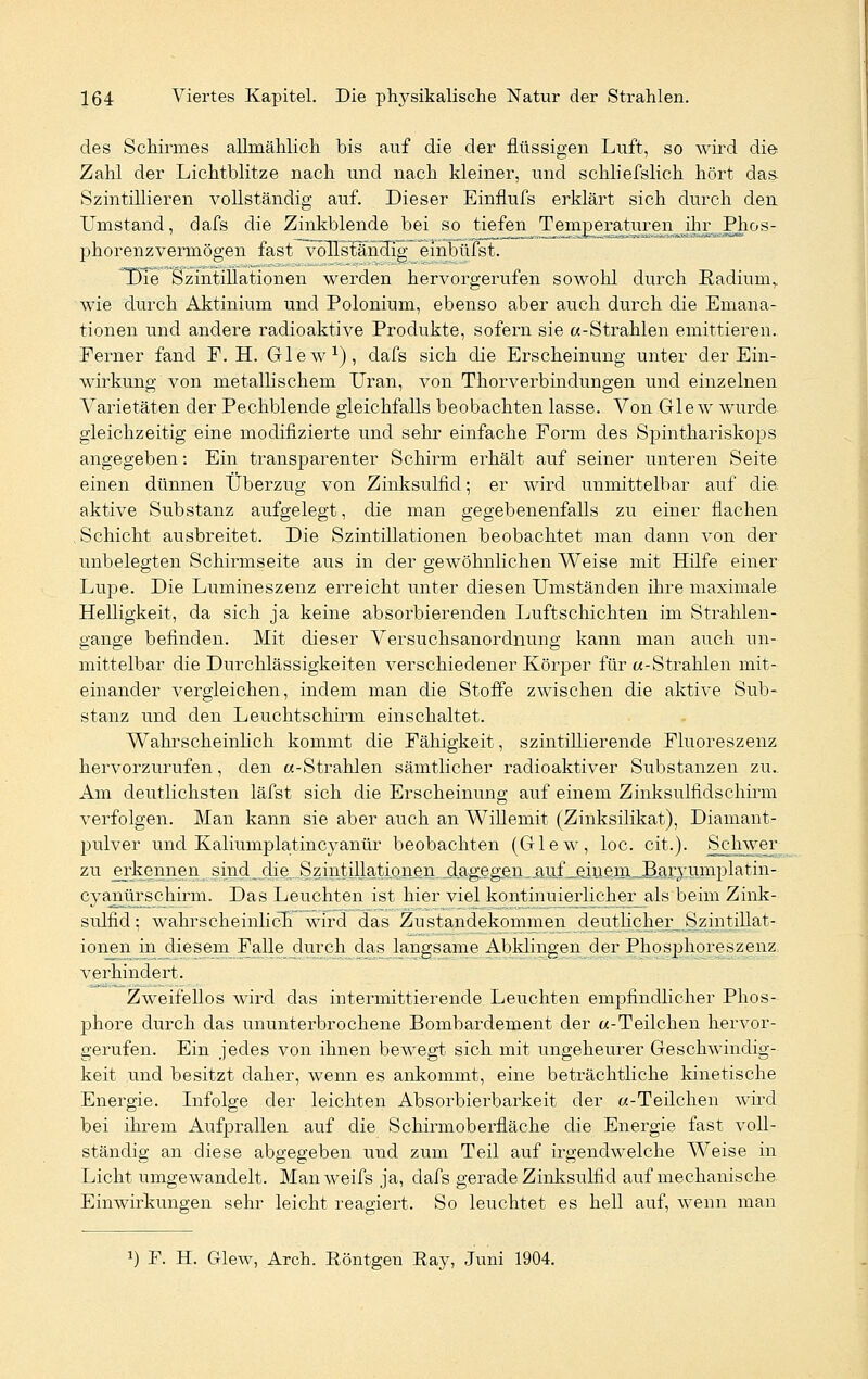 des Schirmes allmählich bis auf die der flüssigen Luft, so wird die Zahl der Lichtblitze nach und nach kleiner, und schliefslich hört das. Szintillieren vollständig auf. Dieser Einflufs erklärt sich durch den Umstand, dafs die Zinkblende bei so tiefen Temperaturen ihr Phos- phorenzvermögen fast vollständig einbüfst. Die Szintillationen werden hervorgerufen sowohl durch Radium,, wie durch Aktinium und Polonium, ebenso aber auch durch die Emana- tionen und andere radioaktive Produkte, sofern sie «-Strahlen emittieren. Ferner fand E. H. Glew1), dafs sich die Erscheinung unter der Ein- wirkung von metallischem Uran, von Thorverbindungen und einzelnen Varietäten der Pechblende gleichfalls beobachten lasse. Von Glew wurde gleichzeitig eine modifizierte und sehr einfache Form des Spinthariskops angegeben: Ein transpar enter Schirm erhält auf seiner unteren Seite einen dünnen Überzug von Zinksulfid; er wird unmittelbar auf die aktive Substanz aufgelegt, die man gegebenenfalls zu einer flachen Schicht ausbreitet. Die Szintillationen beobachtet man dann von der unbelegten Schirmseite aus in der gewöhnlichen Weise mit Hilfe einer Lupe. Die Lumineszenz erreicht unter diesen Umständen ihre maximale Helligkeit, da sich ja keine absorbierenden Luftschichten im Strahlen- gange befinden. Mit dieser Versuchsanordnung kann man auch un- mittelbar die Durchlässigkeiten verschiedener Körper für «-Strahlen mit- einander vergleichen, indem man die Stoffe zwischen die aktive Sub- stanz und den Leuchtschirm einschaltet. Wahrscheinlich kommt die Fähigkeit, szintillierende Fluoreszenz hervorzurufen, den «-Strahlen sämtlicher radioaktiver Substanzen zu. Am deutlichsten läfst sich die Erscheinung auf einem Zinksulfidschirm verfolgen. Man kann sie aber auch an Willemit (Zinksilikat), Diamant- pulver und Kaliumplatincyanür beobachten (Glew, loc. cit.). Schwer zu erkennent„sind die ,Szintillatipneii dagegen, .a^f pmfim^^aryWflplatiii- cyanürschirm. Das Leuchten ist hier viel kontinuierlicher_als beim Zink- stdfid; wahrscheinlich wird das Zustandekommen deutlicher Szintillat- ionen in diesem Falle durch das langsame Abklingen der Phosjmoreszenz verhindert. Zweifellos wird das intermittierende Leuchten empfindlicher Phos- phore durch das ununterbrochene Bombardement der «-Teilchen hervor- gerufen. Ein jedes von ihnen bewegt sich mit ungeheurer Geschwindig- keit und besitzt daher, wenn es ankommt, eine beträchtliche kinetische Energie. Infolge der leichten Absorbierbarkeit der «-Teilchen wird bei ihrem Aufprallen auf die Schirmoberfläche die Energie fast voll- ständig an diese abgegeben und zum Teil auf irgendwelche Weise in Licht umgewandelt. Manweifs ja, dafs gerade Zinksulfid auf mechanische Einwirkungen sehr leicht reagiert. So leuchtet es hell auf, wenn man J) F. H. Glew, Arch. Röntgen Ray, Juni 1904.