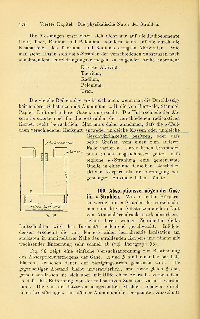 <*' Batterie Die Messungen erstreckten sich nicht nur auf die Radioelemente Uran, Thor, Radium und Polonium, sondern auch auf die durch die Emanationen des Thoriums und Radiums erregten Aktivitäten. Wie man sieht, lassen sich die «-Strahlen der verschiedenen Substanzen nach abnehmendem Durchdringungsvermögen zu folgender Reihe anordnen: Erregte Aktivität, Thorium, Radium, Polonium, Uran. Die gleiche Reihenfolge ergibt sich auch, wenn man die Durchlässig- keit anderer Substanzen als Aluminium, z. B. die von Blattgold, Stanniol, Papier, Luft und anderen Gasen, untersucht. Die Unterschiede der Ab- sorptionswerte sind für die «-Strahlen der verschiedenen radioaktiven Körper recht beträchtlich. Man mufs daher annehmen, dafs die «-Teil- chen verschiedener Herkunft entweder ungleiche Massen oder ungleiche Geschwindigkeiten besitzen, oder dafs r Elektrometer beide Gröfsen vom einen zum anderen Falle variieren. Unter diesen Umständen mufs es als ausgeschlossen gelten, dafs jegliche «- Strahlung eine gemeinsame Quelle in einer und derselben, sämtlichen aktiven Körpern als Verunreinigung bei- gemengten Substanz haben könnte. 100. Absorptionsvermögen der Gase für «-Strahlen. Wie in festen Körpern, so werden die «-Strahlen der verschiede- nen radioaktiven Substanzen auch in Luft von Atmosphärendruck stark absorbiert; schon durch wenige Zentimeter dicke Luftschichten wird ihre Intensität bedeutend geschwächt. Infolge- dessen erscheint die von den «-Strahlen herrührende Ionisation am stärksten in unmittelbarer Nähe des strahlenden Körpers und nimmt mit wachsender Entfernung sehr schnell ab (vgl. Paragraph 98). Fig. 36 zeigt eine einfache Versuchsanordnung zur Bestimmung des Absorptionsvermögens der Gase. A und B sind einander parallele Platten, zwischen denen der Sättigungsstrom gemessen wird. Ihr gegenseitiger Abstand bleibt unveränderlich, und zwar gleich 2 cm; gemeinsam lassen sie sich aber mit Hilfe einer Schraube verschieben, so dafs ihre Entfernung von der radioaktiven Substanz variiert werden kann. Die von der letzteren ausgesandten Strahlen gelangen durch einen kreisförmigen, mit dünner Aluminiumfolie bespannten Ausschnitt Jht/ye Substanz Fig. 36.