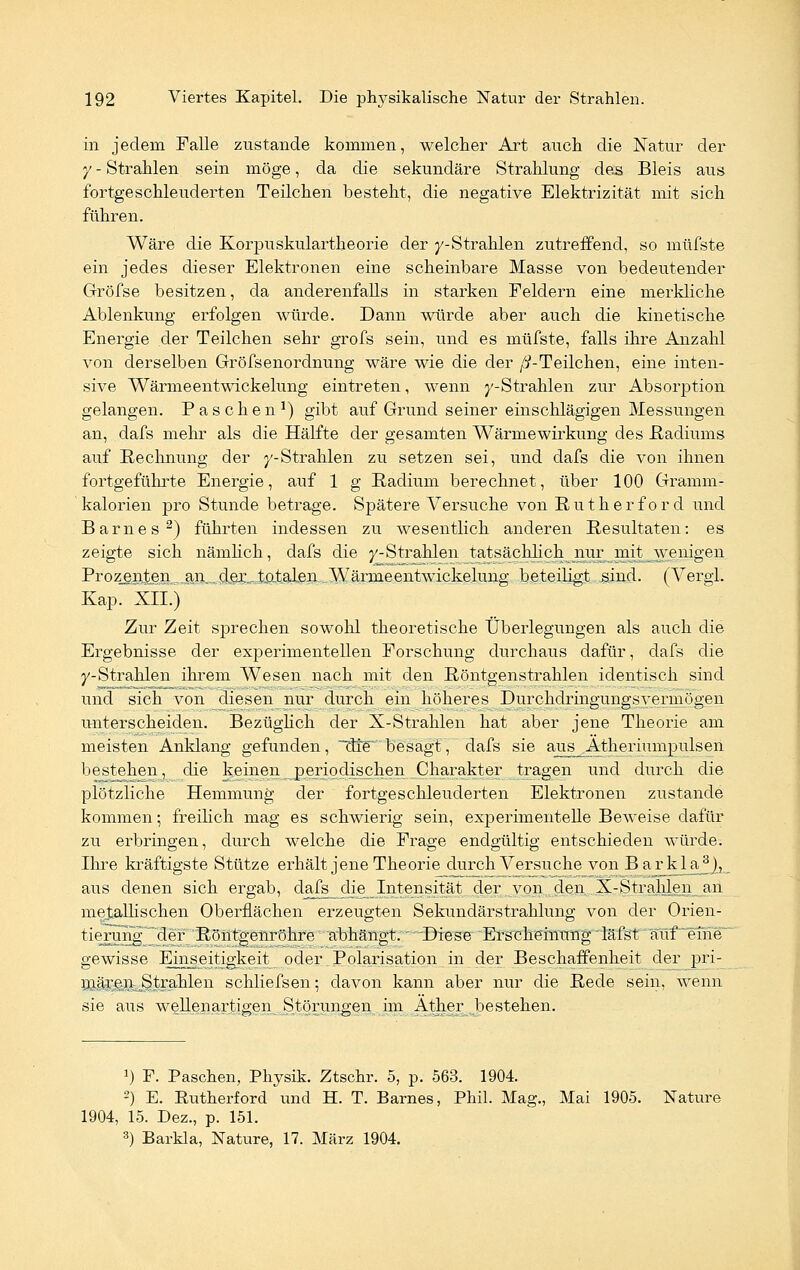 in jedem Falle zustande kommen, welcher Art auch die Natur der y - Strahlen sein möge, da die sekundäre Strahlung des Bleis aus fortgeschleuderten Teilchen besteht, die negative Elektrizität mit sich fuhren. Wäre die Korpuskulartheorie der y-Strahlen zutreffend, so müfste ein jedes dieser Elektronen eine scheinbare Masse von bedeutender Gröfse besitzen, da anderenfalls in starken Feldern eine merkliche Ablenkung erfolgen würde. Dann würde aber auch die kinetische Energie der Teilchen sehr grofs sein, und es müfste, falls ihre Anzahl von derselben Gröfsenordnung wäre wie die der //-Teilchen, eine inten- sive Wärmeentwickelung eintreten, wenn ^'-Strahlen zur Absorption gelangen. Paschen1) gibt auf Grund seiner einschlägigen Messungen an, dafs mehr als die Hälfte der gesamten Wärmewirkung des Radiums auf Rechnung der ^-Strahlen zu setzen sei, und dafs die von ihnen fortgeführte Energie, auf 1 g Radium berechnet, über 100 Gramm- kalorien pro Stunde betrage. Spätere Versuche von Rütherford und Barnes2) führten indessen zu wesentlich anderen Resultaten: es zeigte sich nämlich, dafs die ^-Strahlen tatsächlich nur mit wenigen Prozenten.. .ajX-dex-JxdialenAVärineentwickelung beteiligt sind. (Vergl. Kap. XII.) Zur Zeit sprechen sowohl theoretische Überlegungen als auch die Ergebnisse der experimentellen Forschung durchaus dafür, dafs die y-Strahlen ihrem Wesen nach mit den Röntgenstrahlen identisch sind und sich von diesen nur durch ein höheres Durchdringungsvermögen unterscheiden. Bezüglich der X-Strahlen hat aber jene Theorie am meisten Anklang gefunden, ~dle~ besagt, dafs sie aus^Ätheriumpulsen bestehen, die keinen periodischen Charakter tragen und durch die plötzliche Hemmung der fortgeschleuderten Elektronen zustande kommen; freilich mag es schwierig sein, experimentelle Beweise dafür zu erbringen, durch welche die Frage endgültig entschieden würde. Ihre kräftigste Stütze erhält jene Theorie durch Versuche von Barkla^), aus denen sich ergab, dais_die_ Intensität der von den X-Strahlen an metallischen Oberflächen erzeugten Sekundärstrahlung von der Orien- tierung der Röntgenröhre abhängt.' 'Diese Erscheinung däfst auf eine gewisse Einseitigkeit oder Polarisation in der Beschaffenheit der pri- mären Strahlen schliefsen; davon kann aber nur die Rede sein, wenn sie aus wellenartigen Störungen im Äther bestehen. 1) F. Paschen, Physik. Ztschr. 5, p. 563. 1904. 2) E. Rutherford und H. T. Barnes, Phil. Mag., Mai 1905. Nature 1904, 15. Dez., p. 151. 3) Barkla, Nature, 17. März 1904.