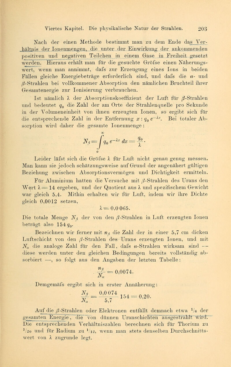 Nach der einen Methode bestimmt man zu dem Ende daj[ Ver- as ...der Ißnenmengen,. die unter dex Einwirkung der ankommenden positiven und negativen Teilchen in einem Gase in Freiheit gesetzt werden. Hieraus erhält man für die gesuchte Gröfse einen Näherungs- wert, wenn man annimmt, dafs zur Erzeugung eines Ions in beiden Fällen gleiche Energiebeträge erforderlich sind, und dafs die «- und //-Strahlen bei vollkommener Absorption den nämlichen Bruchteil ihrer GeSamtenergie zur Ionisierung verbrauchen. Ist nämlich % der Absorptionskoeffizient der Luft für //-Strahlen und bedeutet q0 die Zahl der am Orte der Strahlenquelle pro Sekunde in der Volumeneinheit von ihnen erzeugten Ionen, so ergibt sich für die entsprechende Zahl in der Entfernung % : q0 e~~lx. Bei totaler Ab- sorption wird daher die gesamte Ionenmenge: 00 JV*= q0e-*xdx = ^- 0 Leider läfst sich die Gröfse X für Luft nicht genau genug messen. Man kann sie jedoch schätzungsweise auf Grund der angenähert gültigen Beziehung zwischen Absorptionsvermögen und Dichtigkeit ermitteln. Für Aluminium hatten die Versuche mit //-Strahlen des Urans den Wert X= 14 ergeben, und der Quotient aus X und spezifischem Gewicht war gleich 5,4. Mithin erhalten wir für Luft, indem wir ihre Dichte gleich 0,0012 setzen, ;. = 0,0 065. Die totale Menge N* der von den ß-Strahlen in Luft erzeugten Ionen beträgt also 154g0. Bezeichnen wir ferner mit n» die Zahl der in einer 5,7 cm dicken Luftschicht von den //-Strahlen des Urans erzeugten Ionen, und mit Na die analoge Zahl für den Fall, dafs «-Strahlen wirksam sind — diese werden unter den gleichen Bedingungen bereits vollständig ab- sorbiert —, so folgt aus den Angaben der letzten Tabelle: Ä= 0,0074. Demgemäfs ergibt sich in erster Annäherung: Ni 0,0 074 Na 5,7 154 = 0,20. Auf die //-Strahlen oder Elektronen entfällt demnach etwa Ve der gesamten Energie , die von dünnen UranscHch^n^üsgestfäBKv,'wtP3'r Die entsprechenden Verhältniszahlen berechnen sich für Thorium zu ]/2o und für Radium zu V12, wenn man stets denselben Durchschnitts- wert von X zugrunde legt.