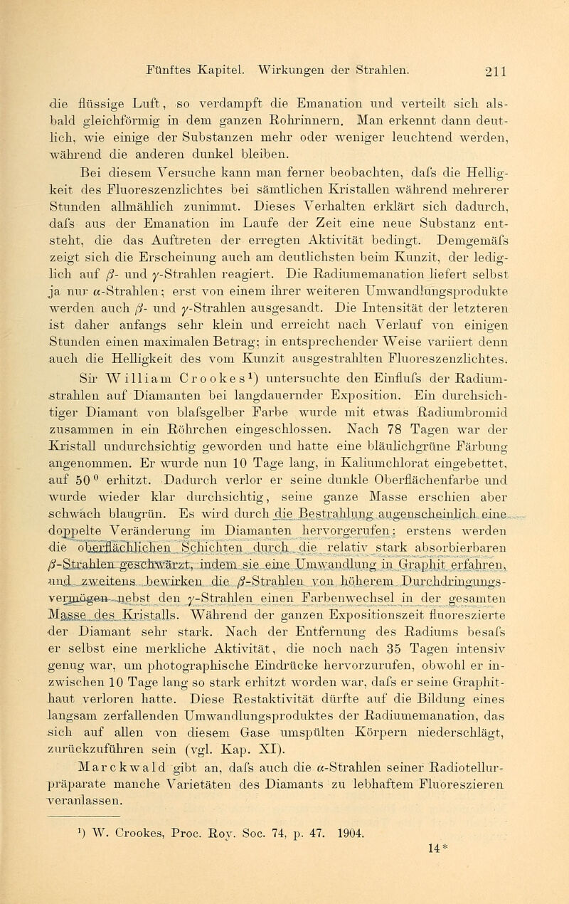 die flüssige Luft, so verdampft die Emanation und verteilt sich als- bald gleichförmig in dem ganzen Rohrinnern. Man erkennt dann deut- lich, wie einige der Substanzen mehr oder weniger leuchtend werden, während die anderen dunkel bleiben. Bei diesem Versuche kann man ferner beobachten, dafs die Hellig- keit des Fluoreszenzlichtes bei sämtlichen Kristallen während mehrerer Stunden allmählich zunimmt. Dieses Verhalten erklärt sich dadurch, dafs aus der Emanation im Laufe der Zeit eine neue Substanz ent- steht, die das Auftreten der erregten Aktivität bedingt. Demgemäfs zeigt sich die Erscheinung auch am deutlichsten beim Kunzit, der ledig- lich auf ß- und y-Strahlen reagiert. Die Radiumemanation liefert selbst ja nur «-Strahlen; erst von einem ihrer weiteren Umwandlungsprodukte werden auch ß- und ^-Strahlen ausgesandt. Die Intensität der letzteren ist daher anfangs sehr klein und erreicht nach Verlauf von einigen Stunden einen maximalen Betrag; in entsprechender Weise variiert denn auch die Helligkeit des vom Kunzit ausgestrahlten Fluoreszenzlichtes. Sir William Crookes1) untersuchte den Einflufs der Radium- strahlen auf Diamanten bei langdauernder Exposition. Ein durchsich- tiger Diamant von blafsgelber Farbe wurde mit etwas Radiumbromid zusammen in ein Röhrchen eingeschlossen. Nach 78 Tagen war der Kristall undurchsichtig geworden und hatte eine bläulichgrüne Färbung angenommen. Er wurde nun 10 Tage lang, in Kaliumchlorat eingebettet, auf 50 ° erhitzt. Dadurch verlor er seine dunkle Oberflächenfarbe und wurde wieder klar durchsichtig, seine ganze Masse erschien aber schwäch blaugrün. Es wird durch dje Bestrahlung augenscheinlich .eine., doppelte Veränderung im Diamanten hervorgerufen: erstens werden die oberflächlichen Schichten durch . die relativ stark absorbierbaren ^-Sir..ahlenug5s.chwäi:zt, indem-sie-eine Umwandlung in Graphit erfahren, und^zweitens....bewirken, die /^-Strahlen von höherem Durchdringiuigs- verjn.ögeiv-.jie^bst den ^-Strahlen.einen Farbenwechsel in der gesamten Ma^sieii,<4,ejsil Kristalls. Während der ganzen Expositionszeit fluoreszierte der Diamant sehr stark. Nach der Entfernung des Radiums besafs er selbst eine merkliche Aktivität, die noch nach 35 Tagen intensiv genug war, um photographische Eindrücke hervorzurufen, obwohl er in- zwischen 10 Tage lang so stark erhitzt worden war, dafs er seine Graphit- liaut verloren hatte. Diese Restaktivität dürfte auf die Bildung eines langsam zerfallenden Umwandlungsproduktes der Radiumemanation, das sich auf allen von diesem Gase umspülten Körpern niederschlägt, zurückzuführen sein (vgl. Kap. XI). Mar ckwald gibt an, dafs auch die «-Strahlen seiner Radiotellur- präparate manche Varietäten des Diamants zu lebhaftem Fluoreszieren veranlassen. ') W. Crookes, Proc. Roy. Soc. 74, p. 47. 1904. 14*