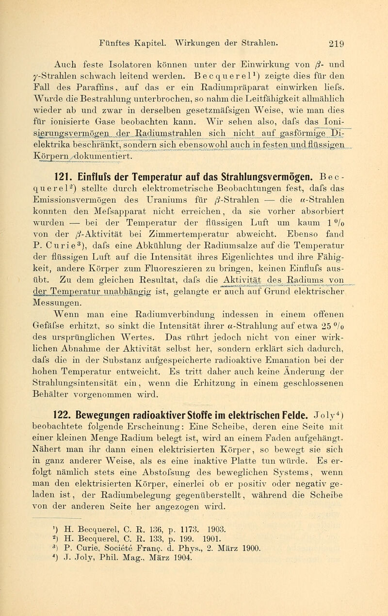 Auch feste Isolatoren können unter der Einwirkung von ß- und y-Strahlen schwach leitend werden. Becquerel1) zeigte dies für den Fall des Paraffins, auf das er ein Radiumpräparat einwirken liefs. Wurde die Bestrahlung unterbrochen, so nahm die Leitfähigkeit allmählich wieder ab und zwar in derselben gesetzmäfsigen Weise, wie man dies für ionisierte Gase beobachten kann. Wir sehen also, dafs das Ioni- s^rungs vermögen, jierRadiunistrahlen sich nicht auf gasförmige Di- elektrika beschränkt, sondern sich ebensowohl auch in festen und flüssigen Körpern .^dokumentiert. 121. Einflufs der Temperatur auf das Strahlungsvermögen. Bec- querel2) stellte durch elektrometrische Beobachtungen fest, dafs das Emissionsvermögen des Uraniums für /^-Strahlen — die «-Strahlen konnten den Mefsapparat nicht erreichen, da sie vorher absorbiert wurden — bei der Temperatur der flüssigen Luft um kaum 1 % von der /^-Aktivität bei Zimmertemperatur abweicht. Ebenso fand P. Curie3), dafs eine Abkühlung der Radiumsalze auf die Temperatur der flüssigen Luft auf die Intensität ihres Eigenlichtes und ihre Fähig- keit, andere Körper zum Fluoreszieren zu bringen, keinen Einflufs aus- übt. Zu dem gleichen Resultat, dafs die Aktivität des Radiums_yon der Temperatur unabhängig ist, gelangte er auch auf Grund elektrischer Messungen. Wenn man eine Radiumverbindung indessen in einem offenen Gefäfse erhitzt, so sinkt die Intensität ihrer a-Strahlung auf etwa 25 °/o des ursprünglichen Wertes. Das rührt jedoch nicht von einer wirk- lichen Abnahme der Aktivität selbst her, sondern erklärt sich dadurch, dafs die in der Substanz aufgespeicherte radioaktive Emanation bei der hohen Temperatur entweicht. Es tritt daher auch keine Änderung der Strahlungsintensität ein, wenn die Erhitzung in einem geschlossenen Behälter vorgenommen wird. 122. Bewegungen radioaktiver Stoffe im elektrischen Felde. Joly4) beobachtete folgende Erscheinung: Eine Scheibe, deren eine Seite mit einer kleinen Menge Radium belegt ist, wird an einem Faden aufgehängt. Nähert man ihr dann einen elektrisierten Körper, so bewegt sie sich in ganz anderer Weise, als es eine inaktive Platte tun würde. Es er- folgt nämlich stets eine Abstofsung des beweglichen Systems, wenn man den elektrisierten Körper, einerlei ob er positiv oder negativ ge- laden ist, der Radiumbelegung gegenüberstellt, während die Scheibe von der anderen Seite her angezogen wird. ') H. Becquerel, C. R. 136, p. 1173. 1903. ») H. Becquerel, C. E. 133, p. 199. 1901. 3) P. Curie, Societe Franc, d. Phvs., 2. März 1900. 4) J. Joly, Phil. Mag., März 1904