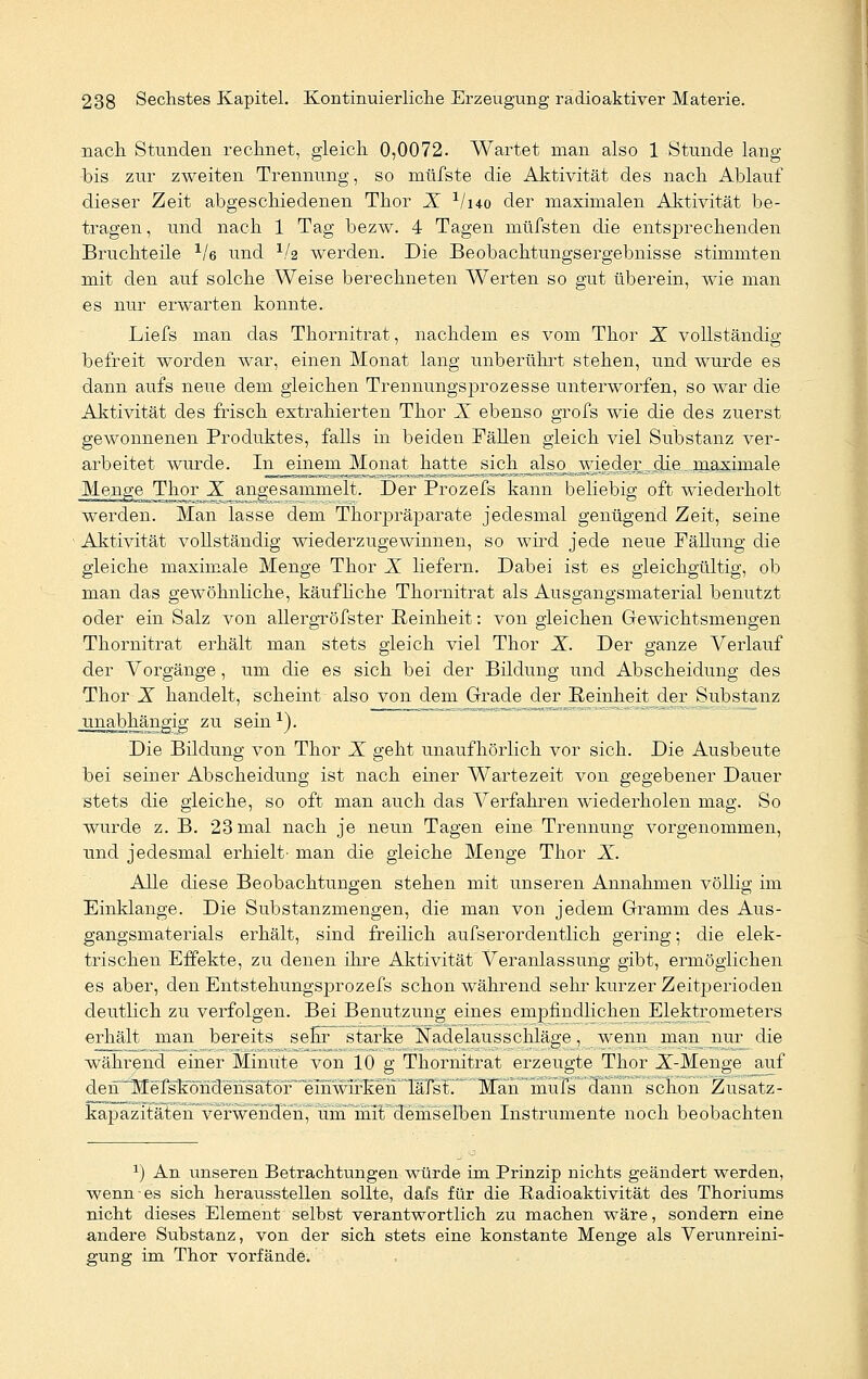 nach Stunden rechnet, gleich 0,0072. Wartet man also 1 Stunde lang bis zur zweiten Trennung, so müfste die Aktivität des nach Ablauf dieser Zeit abgeschiedenen Thor X 1/i4o der maximalen Aktivität be- tragen , und nach 1 Tag bezw. 4 Tagen müfsten die entsprechenden Bruchteile 1le und 1/a werden. Die Beobachtungsergebnisse stimmten mit den auf solche Weise berechneten Werten so gut überein, wie man es nur erwarten konnte. Liefs man das Thornitrat, nachdem es vom Thor X vollständig befreit worden war, einen Monat lang unberührt stehen, und wurde es dann aufs neue dem gleichen Trennungsprozesse unterworfen, so war die Aktivität des frisch extrahierten Thor X ebenso grofs wie die des zuerst gewonnenen Produktes, falls in beiden Fällen gleich viel Substanz ver- arbeitet wurde. In einem Monat hatte_si^h^_ahso^^wieder,^die,. maximale Meng^Thor X angesammelt. Der Prozefs kann beliebig oft wiederholt werden. Man lasse dem Thorpräparate jedesmal genügend Zeit, seine • Aktivität vollständig wiederzugewinnen, so wird jede neue Fällung die gleiche maximale Menge Thor X liefern. Dabei ist es gleichgültig, ob man das gewöhnliche, käufliche Thornitrat als Ausgangsmaterial benutzt oder ein Salz von allergröfster Reinheit: von gleichen Gewichtsmengen Thornitrat erhält man stets gleich viel Thor X. Der ganze Verlauf der Vorgänge, um die es sich bei der Bildung und Abscheidung des Thor X handelt, scheint also von dem Grade der Reinheit der Substanz jrnabhängig zu sein1). Die Bildung von Thor X geht unaufhörlich vor sich. Die Ausbeute bei seiner Abscheidung ist nach einer Wartezeit von gegebener Dauer stets die gleiche, so oft man auch das Verfahren wiederholen mag. So wurde z. B. 23 mal nach je neun Tagen eine Trennung vorgenommen, und jedesmal erhielt- man die gleiche Menge Thor X. Alle diese Beobachtungen stehen mit unseren Annahmen völlig im Einklänge. Die Substanzmengen, die man von jedem Gramm des Aus- gangsmaterials erhält, sind freilich aufs er ordentlich gering; die elek- trischen Effekte, zu denen ihre Aktivität Veranlassung gibt, ermöglichen es aber, den Entstehungsprozefs schon während sehr kurzer Zeitperioclen deutlich zu verfolgen. Bei Benutzung eines empfindlichen Elektrometers erhält man bereits sehr starke ISfadelausschläge, wenn man nur die während einer Minute von 10 g Thornitrat erzeugte Thor X-Menge auf deh^MefskbndensatbF ' Man mufs dann schon Zusatz- kapazitäten verwenden, um mit demselben Instrumente noch beobachten 1) An unseren Betrachtungen würde im Prinzip nichts geändert werden, wenn es sich herausstellen sollte, dafs für die Radioaktivität des Thoriums nicht dieses Element selbst verantwortlich zu machen wäre, sondern eine andere Substanz, von der sich stets eine konstante Menge als Verunreini- gung im Thor vorfände.