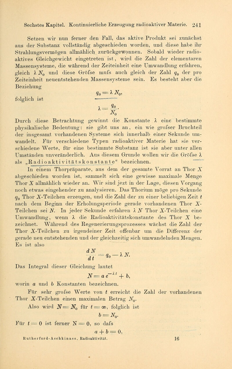 Setzen wir nun ferner den Fall, das aktive Produkt sei zunächst aus der Substanz vollständig abgeschieden worden, und diese habe ihr Strahlungsvermögen allmählich zurückgewonnen. Sobald wieder radio- aktives Gleichgewicht eingetreten ist, wird die Zahl der elementaren Massensysteme, die während der Zeiteinheit eine Umwandlung erfahren, gleich X N0 und diese Gröfse mufs auch gleich der Zahl q0 der pro Zeiteinheit neuentstehenden Massensysteme sein. Es besteht aber die Beziehung q0 = X NQ, folglich ist :————~ So X = K Durch diese Betrachtung gewinnt die Konstante X eine bestimmte physikalische Bedeutung: sie gibt uns an, ein wie grofser Bruchteil der insgesamt vorhandenen Systeme sich innerhalb einer Sekunde um- wandelt. Für verschiedene Typen radioaktiver Materie hat sie ver- schiedene Werte, für eine bestimmte Substanz ist sie aber unter allen Umständen unveränderlich. Aus diesem Grunde wollen wir die Gröfse X als „Radioaktivitätskonstante bezeichnen. In einem Thorpräparate, aus dem der gesamte Vorrat an Thor X abgeschieden worden ist, sammelt sich eine gewisse maximale Menge Thor X allmählich wieder an. Wir sind jezt in der Lage, diesen Vorgang noch etwas eingehender zu analysieren. Das Thorium möge pro Sekunde qQ Thor X-Teilchen erzeugen, und die Zahl der zu einer beliebigen Zeit t nach dem Beginn der Erholungsperiode gerade vorhandenen Thor X- Teilchen sei N. In jeder Sekunde erfahren X N Thor X-Teilchen eine Umwandlung, wenn X die Radio aktivitätskonstante des Thor X be- zeichnet. Während des Regenerierungsprozesses wächst die Zahl der Thor X-Teilchen zu irgendeiner Zeit offenbar um die Differenz der gerade neu entstehenden und der gleichzeitig sich umwandelnden Mengen. Es ist also Das Integral dieser Gleichung lautet N=ae~u + &, worin a und b Konstanten bezeichnen. Für sehr gröfse Werte von t erreicht die Zahl der vorhandenen Thor X-Teilchen einen maximalen Betrag iV0. Also wird N=N0 für t = ac, folglich ist b = N0. Für t = 0 ist ferner N = 0, so dafs o'+6==_0, Rutherford-Aschkinass, Radioaktivität. 16