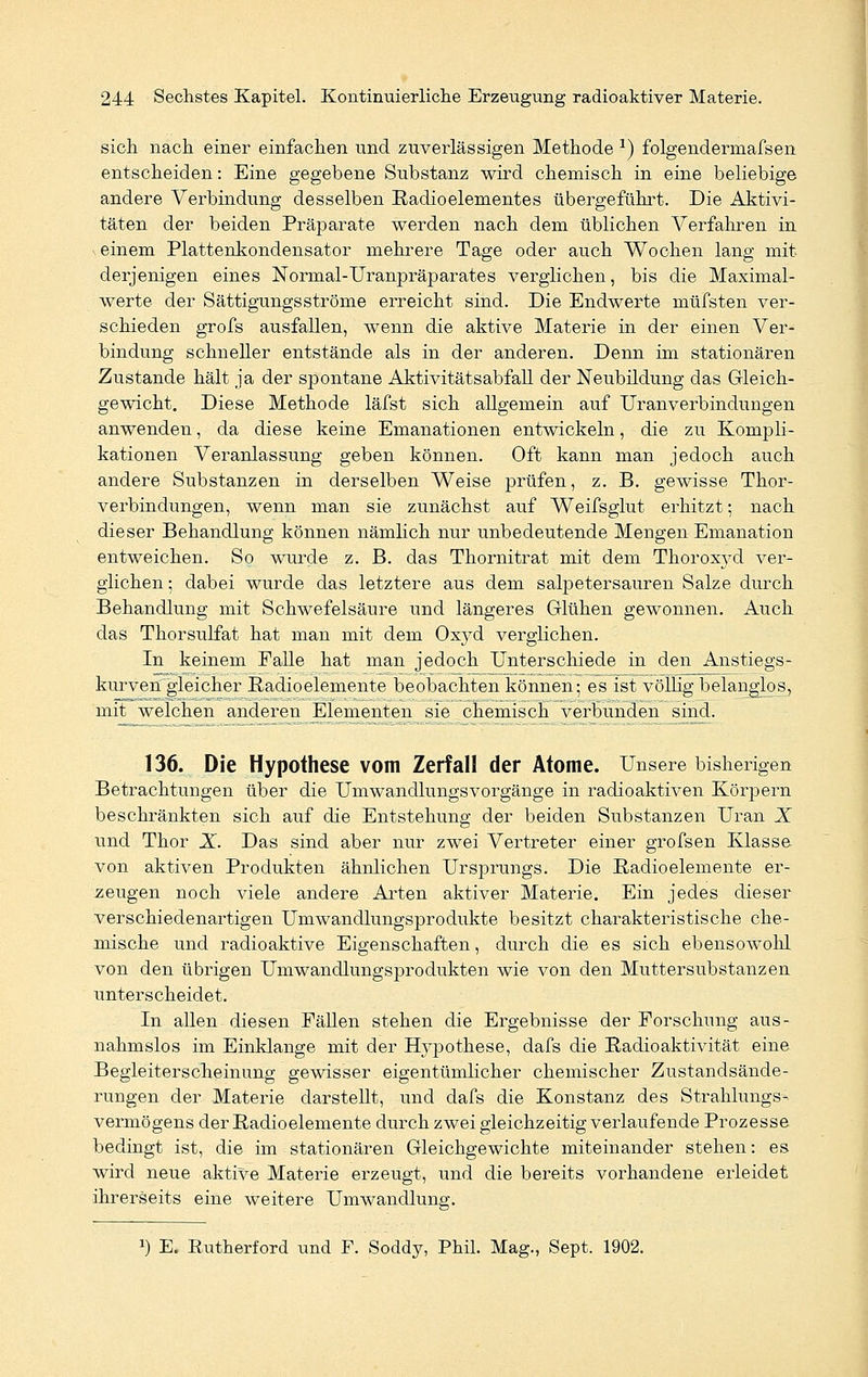 sich nach einer einfachen und zuverlässigen Methode *) folgendermafsen entscheiden: Eine gegebene Substanz wird chemisch in eine beliebige andere Verbindung desselben Radioelementes übergeführt. Die Aktivi- täten der beiden Präparate werden nach dem üblichen Verfahren in einem Plattenkondensator mehrere Tage oder auch Wochen lang mit derjenigen eines Normal-Uranpräparates verglichen, bis die Maximal- werte der Sättigungsströme erreicht sind. Die Endwerte müfsten ver- schieden grofs ausfallen, wenn die aktive Materie in der einen Ver- bindung schneller entstände als in der anderen. Denn im stationären Zustande hält ja der spontane Aktivitätsabfall der Neubildung das Gleich- gewicht. Diese Methode läfst sich allgemein auf Uranverbindungen anwenden, da diese keine Emanationen entwickeln, die zu Kompli- kationen Veranlassung geben können. Oft kann man jedoch auch andere Substanzen in derselben Weise prüfen, z. B. gewisse Thor- verbindungen, wenn man sie zunächst auf Weifsglut erhitzt; nach dieser Behandlung können nämlich nur unbedeutende Mengen Emanation entweichen. So wurde z. B. das Thornitrat mit dem Thorox}Td ver- glichen ; dabei wurde das letztere aus dem salpetersauren Salze durch Behandlung mit Schwefelsäure und längeres Glühen gewonnen. Auch das Thorsulfat hat man mit dem Oxyd verglichen. In keinem Falle hat man jedoch Unterschiede in den Anstiegs- kurven gleicher Radioelemente beobachten können; es ist völlig belanglos, mit welchen anderen Elementen sie chemisch verbunden sind. 136. Die Hypothese vom Zerfall der Atome. Unsere bisherigen Betrachtungen über die Umwandlungsvorgänge in radioaktiven Körpern beschränkten sich auf die Entstehung der beiden Substanzen Uran X und Thor X. Das sind aber nur zwei Vertreter einer grofsen Klasse von aktiven Produkten ähnlichen Ursprungs. Die Radioelemente er- zeugen noch viele andere Arten aktiver Materie. Ein jedes dieser verschiedenartigen Umwandlungsprodukte besitzt charakteristische che- mische und radioaktive Eigenschaften, durch die es sich ebensowohl von den übrigen Umwandlungsprodukten wie von den Muttersubstanzen unterscheidet. In allen diesen Fällen stehen die Ergebnisse der Forschung aus- nahmslos im Einklänge mit der Hypothese, dafs die Radioaktivität eine Begleiterscheinung gewisser eigentümlicher chemischer Zustandsände- rungen der Materie darstellt, und dafs die Konstanz des Strahlungs- vermögens der Radioelemente durch zwei gleichzeitig verlaufende Prozesse bedingt ist, die im stationären Gleichgewichte miteinander stehen: es wird neue aktive Materie erzeugt, und die bereits vorhandene erleidet ihrerseits eine weitere Umwandlung. !) E. Rutherford und F. Soddy, Phil. Mag., Sept. 1902.