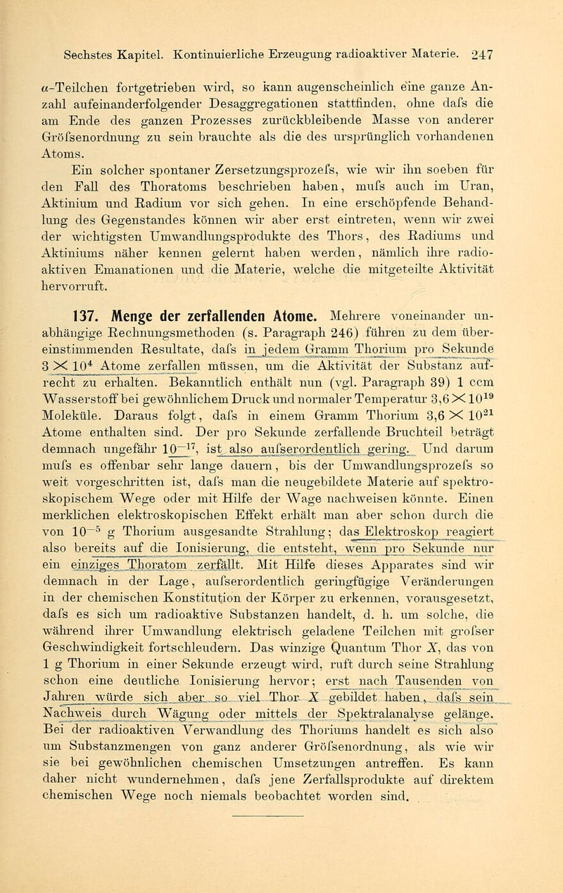 «-Teilchen fortgetrieben wird, so kann augenscheinlich eine ganze An- zahl aufeinanderfolgender Desaggregationen stattfinden, ohne dafs die am Ende des ganzen Prozesses zurückbleibende Masse von anderer Gröfsenordnung zu sein brauchte als die des ursprünglich vorhandenen Atoms. Ein solcher spontaner Zersetzungsprozefs, wie wir ihn soeben für den Eall des Thoratoms beschrieben haben, mufs auch im Uran, Aktinium und Eadium vor sich gehen. In eine erschöpfende Behand- lung des Gegenstandes können wir aber erst eintreten, wenn wir zwei der wichtigsten Umwandlungsprodukte des Thors, des Radiums und Aktiniums näher kennen gelernt haben werden, nämlich ihre radio- aktiven Emanationen und die Materie, welche die mitgeteilte Aktivität hervorruft. 137. Menge der zerfallenden Atome. Mehrere voneinander un- abhängige Pechnungsmethoden (s. Paragraph 246) führen zu dem über- einstimmenden Resultate, dafs in_ jedem Gramm Thorium pro Sekunde 3 X 104 Atome zerfallen müssen, um die Aktivität der Substanz auf- recht zu erhalten. Bekanntlich enthält nun (vgl. Paragraph 39) 1 com Wasserstoff bei gewöhnlichem Druck und normaler Temperatur 3,6 X1019 Moleküle. Daraus folgt, dafs in einem Gramm Thorium 3,6 X 1021 Atome enthalten sind. Der pro Sekunde zerfallende Bruchteil beträgt demnach ungefähr 10~17, ist^also aufse^ordentlich gering. _ Und darum mufs es offenbar sehr lange dauern, bis der Umwandlungsprozefs so weit vorgeschritten ist, dafs man die neugebildete Materie auf spektro- skopischem Wege oder mit Hilfe der Wage nachweisen könnte. Einen merklichen elektroskopischen Effekt erhält man aber schon durch die von 10—5 g Thorium ausgesandte Strahlung; das Elektroskop reagiert also bereits auf die Ionisierung, die entsteht, wenn pro Sekundenur ein einziges .Thoratom zerfällt. Mit Hilfe dieses Apparates sind wir demnach in der Lage, aufserordentlich geringfügige Veränderungen in der chemischen Konstitution der Körper zu erkennen, vorausgesetzt, dafs es sich um radioaktive Substanzen handelt, d. h. um solche, die während ihrer Umwandlung elektrisch geladene Teilchen mit grofser Geschwindigkeit fortschleudern. Das winzige Quantum Thor X, das von 1 g Thorium in einer Sekunde erzeugt wird, ruft durch seine Strahlung schon eine deutliche Ionisierung hervor; erst nach Tausenden von Jahren würde sich abeE-^a^yiel Thor X gebildet haben_v_ dafs sein Nachweis durch Wägung oder mittels der Spektralanalyse gelänge. Bei der radioaktiven Verwandlung des Thoriums handelt es sich also um Substanzmengen von ganz anderer Gröfsenordnung, als wie wir sie bei gewöhnlichen chemischen Umsetzungen antreffen. Es kann daher nicht wundernehmen, dafs jene Zerfallsprodukte auf direktem chemischen Wege noch niemals beobachtet worden sind.