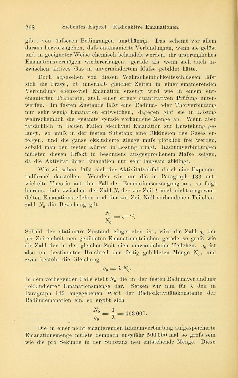 gibt, von äufseren Bedingungen unabhängig. Das scheint vor allem daraus hervorzugehen, dafs entemanierte Verbindungen, wenn sie gelöst und in geeigneter Weise chemisch behandelt werden, ihr ursprüngliches Emanationsvermögen wiedererlangen, gerade als wenn sich auch in- zwischen aktives Gas in imveraiinderteni Mafse gebildet hätte. Doch abgesehen von diesen Wahrscheinlichkeitsschlüssen läfst sich die Frage, ob innerhalb gleicher Zeiten in einer emanierenden Verbindung ebensoviel Emanation erzeugt wird wie in einem ent^ emanierten Präparate, auch einer streng quantitativen Prüfung unter- werfen. Im festen Zustande läfst eine Radiuni- oder Thorverbindung nur sehr wenig Emanation entweichen, dagegen gibt sie in Lösung wahrscheinlich die gesamte gerade vorhandene Menge ab. Wenn aber tatsächlich in beiden Fällen gleichviel Emanation zur Entstehung ge- langt , so mufs in der festen Substanz eine Okklusion des Gases er- folgen, und die ganze okkludierte Menge mufs plötzlich frei werden, sobald man den festen Körper in Lösung bringt. Padiumverbindungen müfsten diesen Effekt in besonders ausgesprochenem Mafse zeigen, da die Aktivität ihrer Emanation nur sehr langsam abklingt. Wie wir sahen, läfst sich der Aktivitäts ab fall durch eine Exponen- tialformel darstellen. Wenden wir nun die in Paragraph 133 ent- wickelte Theorie auf den Fall der Emanationserzeugung an, so folgt hieraus, dafs zwischen der Zahl Nt der zur Zeit t noch nicht umgewan- delten Emanationsteilchen und der zur Zeit Null vorhandenen Teilchen- zahl N0 die Beziehung gilt Sobald der stationäre Zustand eingetreten ist, wird die Zahl q0 der pro Zeiteinheit neu gebildeten Emanationsteilchen gerade so grofs wie die Zahl der in der gleichen Zeit sich umwandelnden Teilchen. q0 ist also ein bestimmter Bruchteil der fertig gebildeten Menge N0, und zwar besteht die Gleichung q0 = X N0. In dem vorliegenden Falle stellt N0 die in der festen Radiumverbindung „okkludierte Emanationsmenge dar. Setzen wir nun für X den in Paragraph 145 angegebenen Wert der Padioaktivitätskonstante der Padiumemanation ein, so ergibt sich N 1 -^ =--=463 000. So * Die in einer nicht emanierenden Radiumverbindung aufgespeicherte Emanationsmenge müfste demnach ungefähr 500 000 mal so grofs sein wie die pro Sekunde in der Substanz neu entstehende Menge. Diese