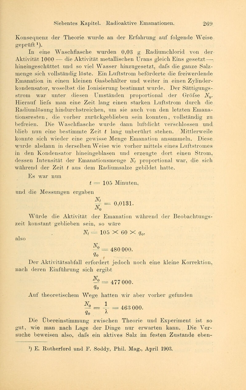 Konsequenz der Theorie wurde an der Erfahrung auf folgende Weise geprüft*). In eine Waschflasche wurden 0,03 g Radiumchlorid von der Aktivität 1000 — die Aktivität metallischen Urans gleich Eins gesetzt—; hineingeschüttet und so viel Wasser hinzugesetzt, dafs die ganze Salz- menge sich vollständig löste. Ein Luftstrom beförderte die freiwerdende Emanation in einen kleinen Gasbehälter und weiter in einen Zylinder- kondensator, woselbst die Ionisierung bestimmt wurde. Der Sättigungs- strom war unter diesen Umständen proportional der Gröfse JV0. Hierauf liefs man eine Zeit lang einen starken Luftstrom durch die Radiumlösung hindurchstreichen, um sie auch von den letzten Emana- tionsresten, die vorher zurückgeblieben sein konnten, vollständig zu. befreien. Die Waschflasche wurde dann luftdicht verschlossen und blieb nun eine bestimmte Zeit t lang unberührt stehen. Mittlerweile konnte sich wieder eine gewisse Menge Emanation ansammeln. Diese wurde alsdann in derselben Weise wie vorher mittels eines Luftstromes in den Kondensator hineingeblasen und erzeugte dort einen Strom, dessen Intensität der Emanationsmenge Nt proportional war, die sich während der Zeit t aus dem Radiumsalze gebildet hatte. Es war nun t = 105 Minuten, und die Messungen ergaben Nt ~ = 0,0131. N0 Würde die Aktivität der Emanation während der Beobachtungs- zeit konstant geblieben sein, so wäre Nt = 105 X 60 X g0, also ^ = 480 000. Der Aktivitätsabfall erfordert jedoch noch eine kleine Korrektion, nach deren Einführung sich ergibt ^2 = 477 000. Qo Auf theoretischem Wege hatten wir aber vorher gefunden ^ = 4- =463 000. qQ X Die Übereinstimmung zwischen Theorie und Experiment ist so gut, wie man nach Lage der Dinge nur erwarten kann. Die Ver- suche beweisen also, dafs ein aktives Salz im festen Zustande eben-