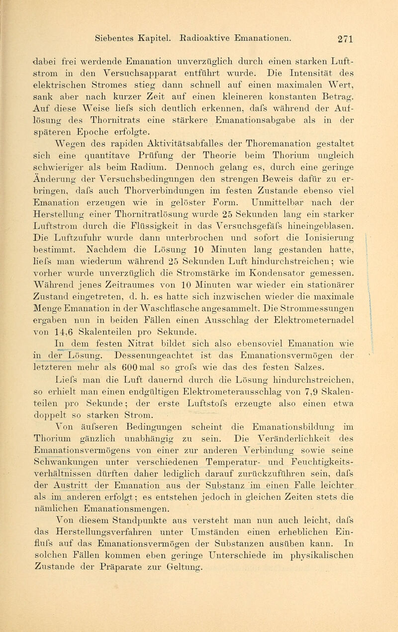 dabei frei werdende Emanation unverzüglich durch einen starken Luft- strom in den Versuchsapparat entführt winde. Die Intensität des elektrischen Stromes stieg dann schnell auf einen maximalen Wert, sank aber nach kurzer Zeit auf einen kleineren konstanten Betrag. Auf diese Weise liefs sich deutlich erkennen, dafs während der Auf- lösung des Thornitrats eine stärkere Emanationsabgabe als in der späteren Epoche erfolgte. Wegen des rapiden Aktivitäts abfalle s der Thoremanation gestaltet sich eine quantitave Prüfung der Theorie beim Thorium ungleich schwieriger als beim Radium. Dennoch gelang es, durch eine geringe Änderung der Versuchsbedingungen den strengen Beweis dafür zu er- bringen, dafs auch Thorverbindungen im festen Zustande ebenso viel Emanation erzeugen wie in gelöster Eorm. Unmittelbar nach der Herstellung einer Thornitratlösung wurde 25 Sekunden lang ein starker Luftstrom durch die Flüssigkeit in das Versuchsgefäfs hineingeblasen. Die Luftzufuhr wurde dann unterbrochen und sofort die Ionisierung bestimmt. Nachdem die Lösung 10 Minuten lang gestanden hatte, liefs man wiederum während 25 Sekunden Luft hindurchstreichen; wie vorher wurde unverzüglich die Stromstärke im Kondensator gemessen. Während jenes Zeitraumes von 10 Minuten war wieder ein stationärer Zustand eingetreten, d. h. es hatte sich inzwischen wieder die maximale Menge Emanation in der Waschflasche angesammelt. Die Strommessungen ergaben nun in beiden Fällen einen Ausschlag der Elektrometernadel von 14,6 Skalenteilen pro Sekunde. In dem festen Nitrat bildet sich also ebensoviel Emanation wie in der Lösung. Dessenungeachtet ist das Emanationsvermögen der letzteren mein' als 600 mal so grofs wie das des festen Salzes. Liefs man die Luft dauernd chirch die Lösung hindurchstreichen, so erhielt man einen endgültigen Elektrometerausschlag von 7,9 Skalen- teilen pro Sekunde; der erste Luftstofs erzeugte also einen etwa doppelt so starken Strom. Von äufseren Bedingungen scheint die Emanationsbildung im Thorium gänzlich unabhängig zu sein. Die Veränderlichkeit des Emanationsvermögens von einer zur anderen Verbindung sowie seine Schwankungen unter verschiedenen Temperatur- und Feuchtigkeits- verhältnissen dürften daher lediglich darauf zurückzuführen sein, dafs der Austritt der Emanation aus der Substanz im einen Falle leichter als im anderen erfolgt; es entstehen jedoch in gleichen Zeiten stets die nämlichen Emanationsmengen. Von diesem Standpunkte aus versteht man nun auch leicht, dafs das Herstellungsverfahren unter Umständen einen erheblichen Ein- flufs auf das Emanationsvermögen der Substanzen ausüben kann. In solchen Fällen kommen eben geringe Unterschiede im physikalischen Zustande der Präparate zur Geltung.