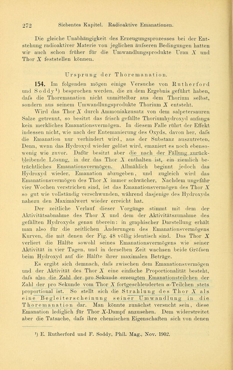 Die gleiche Unabhängigkeit des Erzeugungsprozesses bei der Ent- stehung radioaktiver Materie von jeglichen äufseren Bedingungen hatten wir auch schon früher für die Umwandlungsprodukte Uran X und Thor X feststehen können. Ursprung der Thoremanation. 154. Im folgenden mögen einige Versuche von Putherf ord und Soddy1) besprochen werden, die zu dem Ergebnis geführt haben, dafs die Thoremanation nicht unmittelbar aus dem Thorium selbst, sondern aus seinem Umwandlungsprodukte Thorium X entsteht. Wird das Thor X durch Ammoniakzusatz von dem salpetersauren Salze getrennt, so besitzt das frisch gefällte Thoriumhydroxyd anfangs kein merkliches Emanationsvermögen. In diesem Falle rührt der Effekt indessen nicht, wie nach der Entemanierung des Oxyds, davon her, dafs die Emanation nur verhindert wird, aus der Substanz auszutreten. Denn, wenn das Hydroxyd wieder gelöst wird, emaniert es noch ebenso- wenig wie zuvor. Dafür besitzt aber die nach der Fällung zurück- bleibende Lösung, in der das Thor X enthalten ist, ein ziemlich be- trächtliches Emanationsvermögen. Allmählich beginnt jedoch das Hydroxyd wieder, Emanation abzugeben, und zugleich wird das Emanationsvermögen des Thor X immer schwächer. Nachdem ungefähr vier Wochen verstrichen sind, ist das Emanationsvermögen des Thor X so gut wie vollständig verschwunden, während dasjenige des Hydroxyds nahezu den Maximalwert wieder erreicht hat. Der zeitliche Verlauf dieser Vorgänge stimmt mit dem der Aktivitätsabnahme des Thor X und dem der Aktivitätszunahme des gefällten Hydroxyds genau überein: in graphischer Darstellung erhält man also für die zeitlichen Änderungen des Emanationsvermögens Kurven, die mit denen der Fig. 48 völlig identisch sind. Das Thor X verliert die Hälfte sowohl seines Emanationsvermögens wie seiner Aktivität in vier Tagen, und in derselben Zeit wachsen beide Gröfsen beim Hydroxyd auf die Hälfte ihrer maximalen Beträge. Es ergibt sich demnach, dafs zwischen dem Enianationsvermögen und der Aktivität des Thor X eine einfache Proportionalität besteht, dafs also die Zahl der pro Sekunde erzeugten Emanationsteilcheu der Zahl der pro Sekunde vom Thor X fortgeschleuderten «-Teilchen stets proportional ist. So stellt sich die Strahlung des Thor X als eine Begleiterscheinung seiner Umwandlung in die Thoremanation dar. Man könnte zunächst versucht sein, diese Emanation lediglich für Thor X-Dampf anzusehen. Dem widerstreitet aber die Tatsache, dafs ihre chemischen Eigenschaften sich von denen