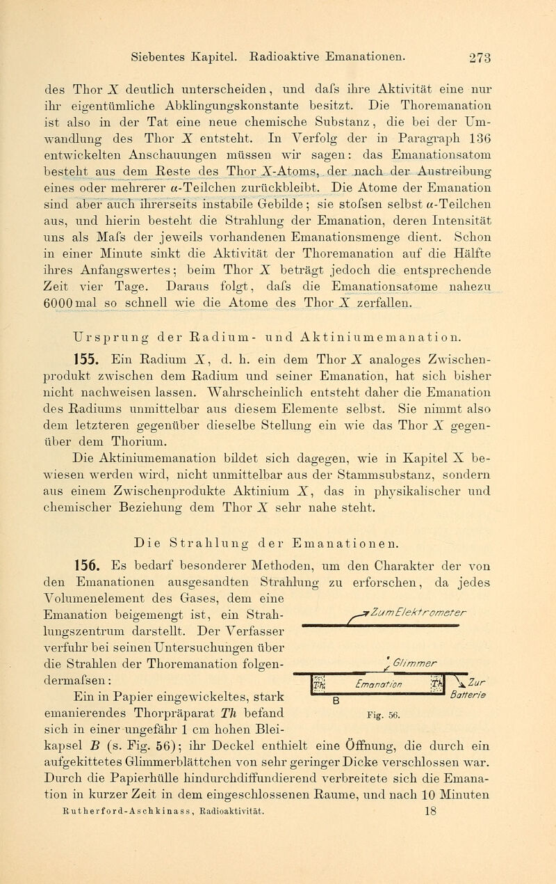 des Thor X deutlich unterscheiden, und dafs ihre Aktivität eine nur ihr eigentümliche Abklingungskonstante besitzt. Die Thoremanation ist also in der Tat eine neue chemische Substanz , die bei der Um- wandlung des Thor X entsteht. In Verfolg der in Paragraph 136 entwickelten Anschauungen müssen wir sagen: das Emanationsatom besteht aus dem Reste des Thor X-Atoms, der nach der Austreibung eines oder mehrerer «-Teilchen zurückbleibt. Die Atome der Emanation sind aber auch ihrerseits instabile Gebilde ; sie stofsen selbst «-Teilchen aus, und hierin besteht die Strahlung der Emanation, deren Intensität uns als Mafs der jeweils vorhandenen Emanationsmenge dient. Schon in einer Minute sinkt die Aktivität der Thoremanation auf die Hälfte ihres Anfangswertes; beim Thor X beträgt jedoch die entsprechende Zeit vier Tage. Daraus folgt, dafs die Emanationsatome nahezu 6000 mal so schnell wie die Atome des Thor X zerfallen. Ursprung der Radium- und Aktiniumemanation. 155. Ein Radium X, d. h. ein dem Thor X analoges Zwischen- produkt zwischen dem Radium und seiner Emanation, hat sich bisher nicht nachweisen lassen. Wahrscheinlich entsteht daher die Emanation des Radiums unmittelbar aus diesem Elemente selbst. Sie nimmt also dem letzteren gegenüber dieselbe Stellung ein wie das Thor X gegen- über dem Thorium. Die Aktiniumemanation bildet sich dagegen, wie in Kapitel X be- wiesen werden wird, nicht unmittelbar aus der Stammsubstanz, sondern aus einem Zwischenprodukte Aktinium X, das in physikalischer und chemischer Beziehung dem Thor X sehr nahe steht. Die Strahlung der Emanationen. 156. Es bedarf besonderer Methoden, um den Charakter der von den Emanationen ausgesandten Strahlung zu erforschen, da jedes Volumenelement des Gases, dem eine Emanation beigemengt ist, ein Strah- >*Zum• Elektrometer lungszentrum darstellt. Der Verfasser verfuhr bei seinen Untersuchungen über die Strahlen der Thoremanation folgen- ^ Glimmer dermafsen: || Emanation ^ \Zur Ein in Papier eingewickeltes, stark B Batterie emanierendes Thorpräparat Tli befand Fig. 56. sich in einer ungefähr 1 cm hohen Blei- kapsel B (s. Fig. 56); ihr Deckel enthielt eine Öffnung, die durch ein aufgekittetes Glimmerblättchen von sehr geringer Dicke verschlossen war. Durch die Papierhülle hindurchdiffundierend verbreitete sich die Emana- tion in kurzer Zeit in dem eingeschlossenen Räume, und nach 10 Minuten Rutherford-Aschkinass, Radioaktivität. 18