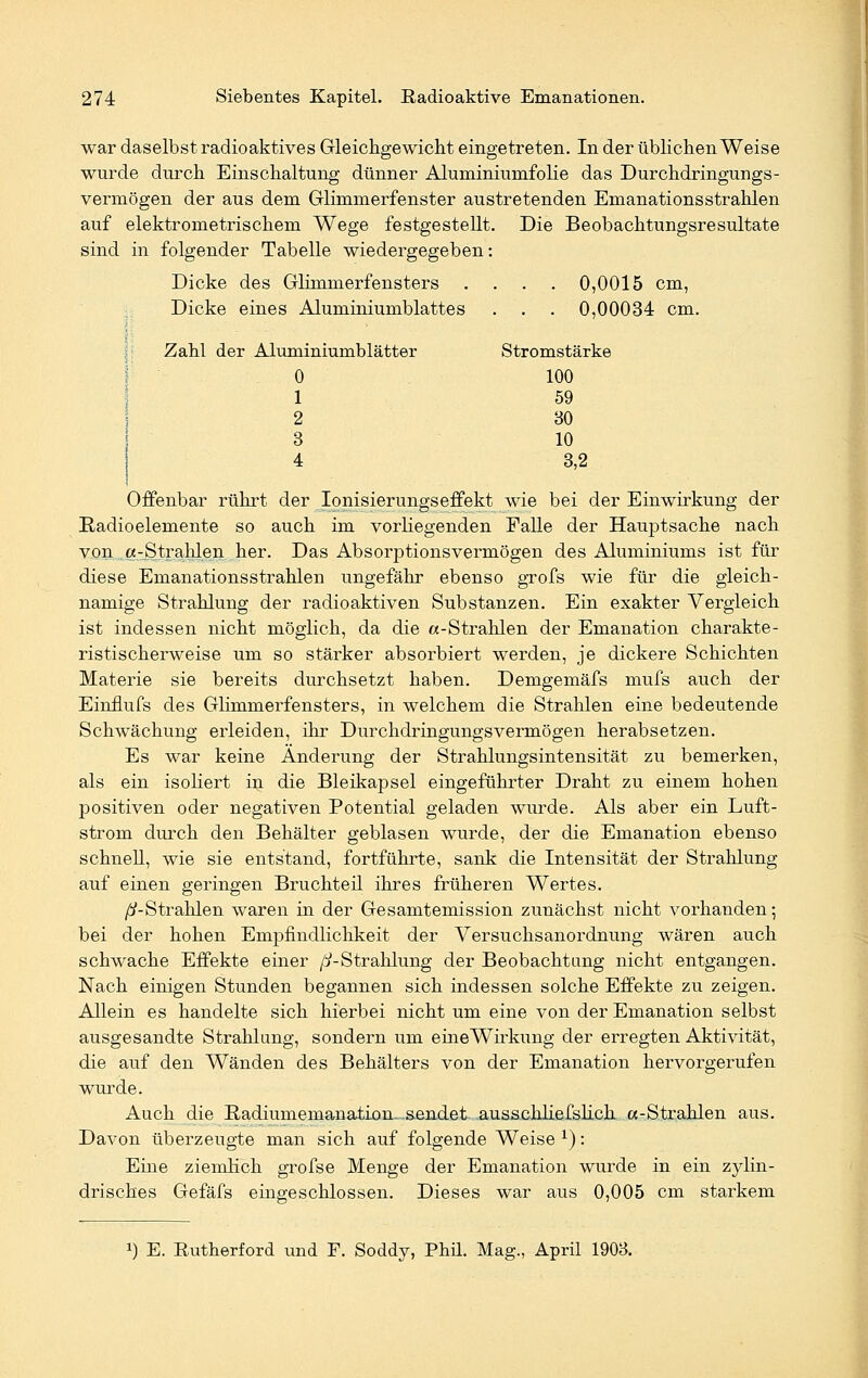 war daselbst radioaktives Gleichgewicht eingetreten. In der üblichen Weise wurde durch Einschaltung dünner AluminiumfoHe das Durchdringungs- vermögen der aus dem Glimmerfenster austretenden Emanationsstrahlen auf elektrometrischem Wege festgestellt. Die Beobachtungsresultate sind in folgender Tabelle wiedergegeben: Dicke des Glimmerfensters .... 0,0015 cm, Dicke eines Aluminiumblattes . . . 0,00034 cm. Zahl der Aluminiumblätter Stromstärke 0 100 1 59 2 30 3 10 4 3,2 Offenbar rührt der Ionisierungseffekt wie bei der Einwirkung der Radioelemente so auch im vorliegenden Falle der Hauptsache nach von «-Strahlen her. Das Absorptionsvermögen des Aluminiums ist für diese Emanationsstrahlen ungefähr ebenso grofs wie für die gleich- namige Strahlung der radioaktiven Substanzen. Ein exakter Vergleich ist indessen nicht möglich, da die «-Strahlen der Emanation charakte- ristischerweise um so stärker absorbiert werden, je dickere Schichten Materie sie bereits durchsetzt haben. Demgemäfs mufs auch der Einflufs des Glimmerfensters, in welchem die Strahlen eine bedeutende Schwächung erleiden, ihr Durchdringungsvermögen herabsetzen. Es war keine Änderung der Strahlungsintensität zu bemerken, als ein isoliert in die Bleikapsel eingeführter Draht zu einem hohen positiven oder negativen Potential geladen wurde. Als aber ein Luft- strom durch den Behälter geblasen wurde, der die Emanation ebenso schnell, wie sie entstand, fortführte, sank die Intensität der Strahlung auf einen geringen Bruchteil ihres früheren Wertes. /^-Strahlen waren in der Gesamtemission zunächst nicht vorhanden; bei der hohen Empfindlichkeit der Versuchsanordnung wären auch schwache Effekte einer /i-Strahlung der Beobachtung nicht entgangen. Nach einigen Stunden begannen sich indessen solche Effekte zu zeigen. Allein es handelte sich hierbei nicht um eine von der Emanation selbst ausgesandte Strahlung, sondern um eine Wirkung der erregten Aktivität, die auf den Wänden des Behälters von der Emanation hervorgerufen wurde. Auch die Badiumemanation. sendet ausschliefslich «-Strahlen aus. Davon überzeugte man sich auf folgende Weise x): Eine ziemlich grofse Menge der Emanation wurde in ein zylin- drisches Gefäfs eingeschlossen. Dieses war aus 0,005 cm starkem