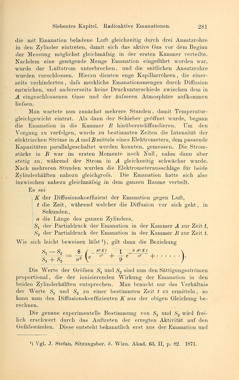 die mit Emanation beladene Luft gleichzeitig durch drei Ansatzrohre in den Zylinder eintreten, damit sich das aktive Gas vor dem Beginn der Messung möglichst gleichmäfsig in der ersten Kammer verteilte. Nachdem eine genügende Menge Emanation eingeführt worden war, wurde der Luftstrom unterbrochen, und die seitlichen Ansatzrohre wurden verschlossen. Hierzu dienten enge Kapillarröhren, die einer- seits verhinderten, dafs merkliche Emanationsmengen durch Diffusion entwichen, und andererseits keine Druckunterschiede zwischen dem in A eingeschlossenen Gase und der äufseren Atmosphäre aufkommen liefsen. Man wartete nun zunächst mehrere Stunden, damit Temperatur- gleichgewicht eintrat. Als dann der Schieber geöffnet wurde, begann die Emanation in die Kammer B hinüberzudiffundieren. Um den Vorgang zu verfolgen, wurde zu bestimmten Zeiten die Intensität der elektrischen Ströme in A und Bmittels eines Elektrometers, dem passende Kapazitäten parallelgeschaltet werden konnten, gemessen. Die Strom- stärke in B war im ersten Momente noch Null, nahm dann aber .stetig zu, während der Strom in A gleichzeitig schwächer wurde. Nach mehreren Stunden wurden die Elektrometerausschläge für beide Zylinderhälften nahezu gleichgrofs. Die Emanation hatte sich also inzwischen nahezu gleichmäfsig in dem ganzen Räume verteilt. Es sei K der Diffusionskoeffizient der Emanation gegen Luft, t die Zeit, während welcher die Diffusion vor sich geht, in Sekunden, a die Länge des ganzen Zylinders, Sx der Partialdruck der Emanation in der Kammer A zur Zeit t, S2 der Partialdruck der Emanation in der Kammer B zur Zeit t. Wie sich leicht beweisen läfstx), gilt dann die Beziehung S, — 8B 8 / L*I1 . 1 _?*2Kt n °2 Si + S2 8 / n Kt 1 9 ^ Kt \ Die Werte der Gröfsen S1 und S2 sind nun den Sättigungsströmen proportional, die der ionisierenden Wirkung der Emanation in den beiden Z}7linderhälften entsprechen. Man braucht nur das Verhältnis der Werte S1 und S2 zu einer bestimmten Zeit t zu ermitteln, so kann man den Diffusionskoeffizienten K aus der obigen Gleichung be- rechnen. Die genaue experimentelle Bestimmung von Sx und S2 wird frei- lich erschwert durch das Auftreten der erregten Aktivität auf den Gefäfswänden. Diese entsteht bekanntlich erst aus der Emanation und