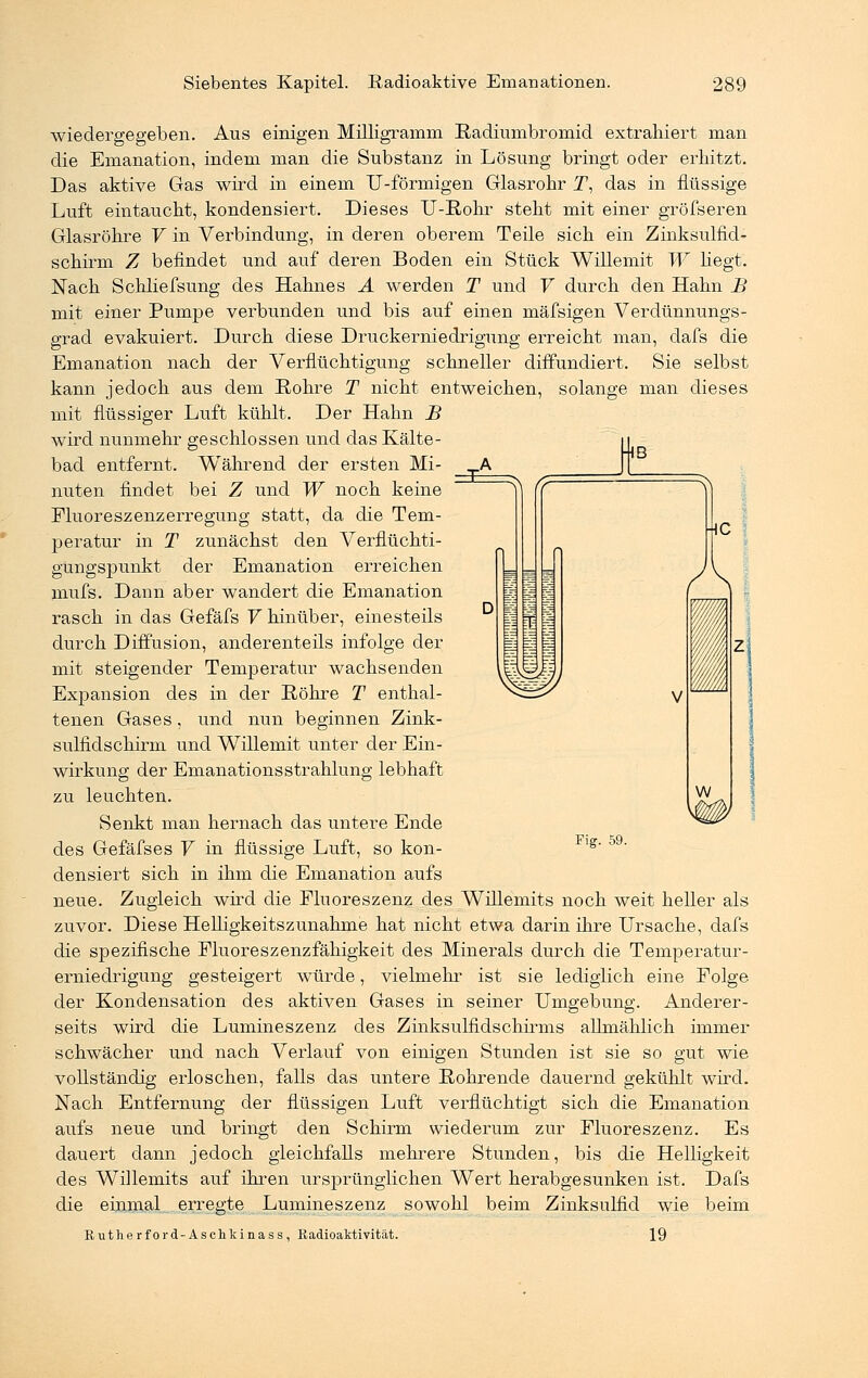 wiedergegeben. Aus einigen Milligramm Radiumbromid extrahiert man die Emanation, indem man die Substanz in Lösung bringt oder erhitzt. Das aktive Gas wird in einem U-förmigen Glasrohr T, das in flüssige Luft eintaucht, kondensiert. Dieses U-Rohr steht mit einer gröfseren Glasröhre V in Verbindung, in deren oberem Teile sich ein Zinksulfid- schirm Z befindet und auf deren Boden ein Stück Willemit W hegt. Nach Schliefsung des Hahnes A werden T und V durch den Hahn B mit einer Pumpe verbunden und bis auf einen mäfsigen Verdünnungs- grad evakuiert. Durch diese Druckerniedrigung erreicht man, dafs die Emanation nach der Verflüchtigung schneller diffundiert. Sie selbst kann jedoch aus dem Rohre T nicht entweichen, solange man dieses mit flüssiger Luft kühlt. Der Hahn B wird nunmehr geschlossen und das Kälte- bad entfernt. Während der ersten Mi- nuten findet bei Z und W noch keine Fluoreszenzerregung statt, da die Tem- peratur in T zunächst den Verflüchti- güngspunkt der Emanation erreichen mufs. Dann aber wandert die Emanation rasch in das Gefäfs V hinüber, einesteils durch Diffusion, anderenteils infolge der mit steigender Temperatur wachsenden Expansion des in der Röhre T enthal- tenen Gases, und nun beginnen Zink- sulfidschirm und Willemit unter der Ein- wirkung der Emanationsstrahlung lebhaft zu leuchten. Senkt man hernach das untere Ende des Gefäfses V in flüssige Luft, so kon- densiert sich in ihm die Emanation aufs neue. Zugleich wird die Fluoreszenz des Willemits noch weit heller als zuvor. Diese Helligkeitszunähme hat nicht etwa darin ihre Ursache, dafs die spezifische Fluoreszenzfähigkeit des Minerals durch die Temperatur- erniedrigung gesteigert würde, vielmehr ist sie lediglich eine Folge der Kondensation des aktiven Gases in seiner Umgebung. Anderer- seits wird die Lumineszenz des Zinksulfidschirms allmählich immer schwächer und nach Verlauf von einigen Stunden ist sie so gut wie vollständig erloschen, falls das untere Rohrende dauernd gekühlt wird. Nach Entfernung der flüssigen Luft verflüchtigt sich die Emanation aufs neue und bringt den Schirm wiederum zur Fluoreszenz. Es dauert dann jedoch gleichfalls mehrere Stunden, bis die Helligkeit des Willemits auf ihren ursprünglichen Wert herabgesunken ist. Dafs die einmal erregte Lumineszenz sowohl beim Zinksulfid wie beim Rutherford-Aschkinass, Radioaktivität. 19 Fig. 59.