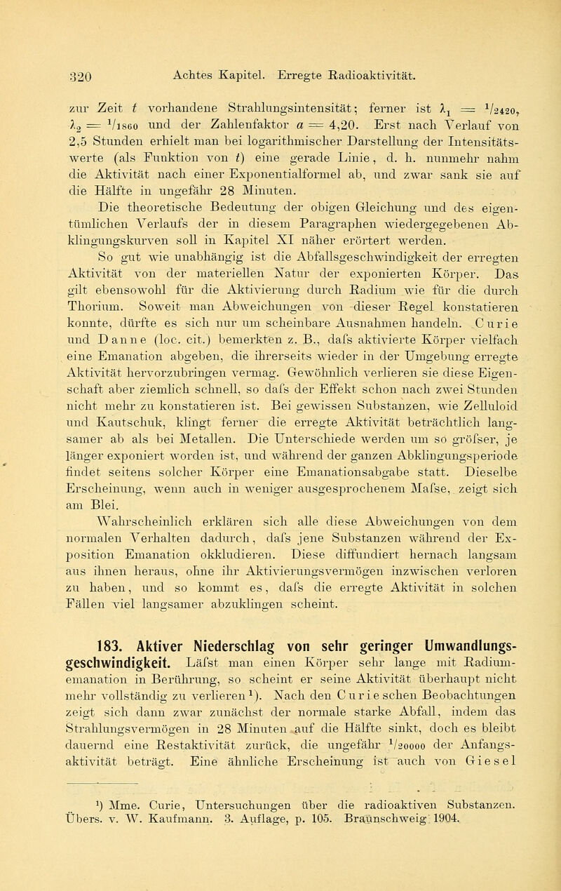 zur Zeit t vorhandene Strahlungsintensität; ferner ist X1 = 1/2420r l2 z= x/is6o und der Zahlenfaktor a = 4,20. Erst nach Verlauf von 2,5 Stunden erhielt man bei logarithrnischer Darstellung der Intensitäts- werte (als Funktion von t) eine gerade Linie, d. h. nunmehr nahm die Aktivität nach einer Exponentialformel ab, und zwar sank sie auf die Hälfte in ungefähr 28 Minuten. Die theoretische Bedeutung der obigen Gleichung und des eigen- tümlichen Verlaufs der in diesem Paragraphen wiedergegebenen Ab- klingungskurven soll in Kapitel XI näher erörtert werden. So gut wie unabhängig ist die Abfallsgeschwindigkeit der erregten Aktivität von der materiellen Natur der exponierten Körper. Das gilt ebensowohl für die Aktivierung durch Radium wie für die durch Thorium. Soweit man Abweichungen von dieser Regel konstatieren konnte, dürfte es sich nur um scheinbare Ausnahmen handeln. Curie und Danne (loc. cit.) bemerkten z. B., dafs aktivierte Körper vielfach eine Emanation abgeben, die ihrerseits wieder in der Umgebung erregte Aktivität hervorzubringen vermag. Gewöhnlich verlieren sie diese Eigen- schaft aber ziemlich schnell, so dafs der Effekt schon nach zwei Stunden nicht mehr zu konstatieren ist. Bei gewissen Substanzen, wie Zelluloid und Kautschuk, klingt ferner die erregte Aktivität beträchtlich lang- samer ab als bei Metallen. Die Unterschiede werden um so gröfser, je länger exponiert worden ist, und während der ganzen Abklingungsperiode findet seitens solcher Körper eine Emanationsabgabe statt. Dieselbe Erscheinung, wenn auch in weniger ausgesprochenem Mafse, zeigt sich am Blei. Wahrscheinlich erklären sich alle diese Abweichungen von dem normalen Verhalten dadurch, dafs jene Substanzen während der Ex- position Emanation okkludieren. Diese diffundiert hernach langsam aus ihnen heraus, ohne ihr Aktivierungsvermögen inzwischen verloren zu haben, und so kommt es, dafs die erregte Aktivität in solchen Fällen viel langsamer abzuklingen scheint. 183. Aktiver Niederschlag von sehr geringer Umwandlungs- geschwindigkeit. Läfst man einen Körper sehr lange mit Radium- emanation in Berührung, so scheint er seine Aktivität überhaupt nicht mehr vollständig zu verlieren1). Nach den Curie sehen Beobachtungen zeigt sich dann zwar zunächst der normale starke Abfall, indem das Strahlungsvermögen in 28 Minuten auf die Hälfte sinkt, doch es bleibt dauernd eine Restaktivität zurück, die ungefähr V20000 der Anfangs- aktivität beträgt. Eine ähnliche Erscheinung ist auch von Giesel J) Mme. Curie, Untersuchungen über die radioaktiven Substanzen. Übers, v. W. Kaufmann. 3. Auflage, p. 105. BralVnschweig. 1904.