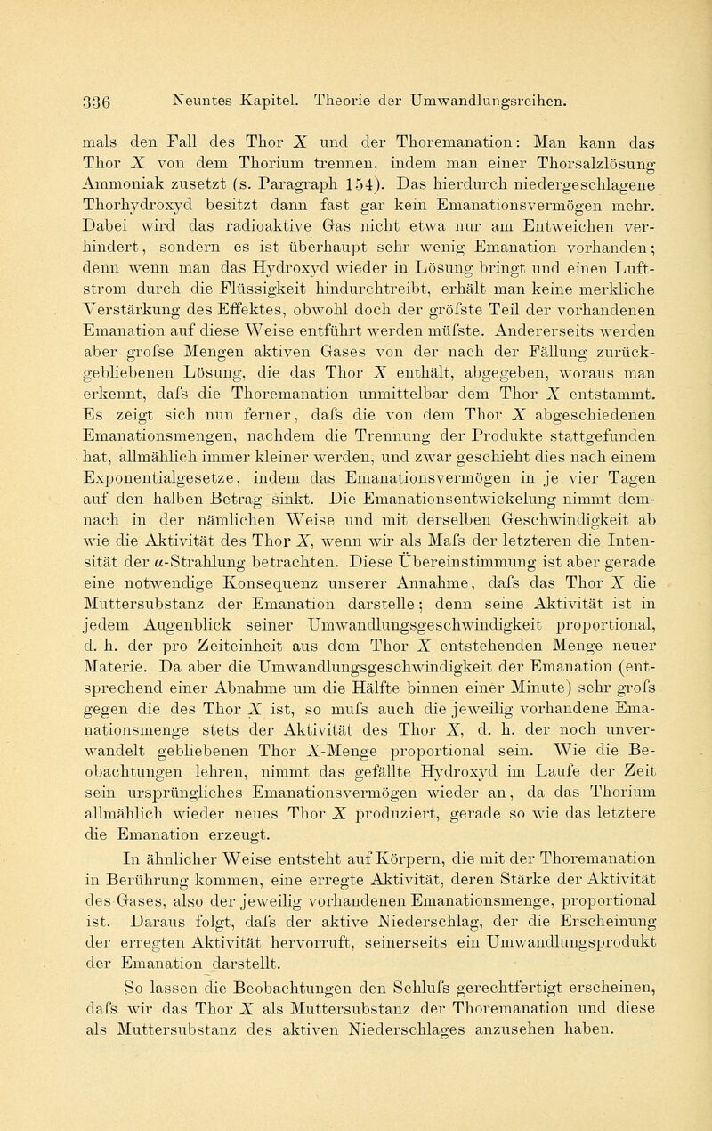 mals den Fall des Thor X und der Thoremanation: Man kann das Thor X von dem Thorium trennen, indem man einer Thorsalzlösung Ammoniak zusetzt (s. Paragraph 154). Das hierdurch niedergeschlagene Thorhydroxyd besitzt dann fast gar kein Emanationsvermögen mehr. Dabei wird das radioaktive Gas nicht etwa nur am Entweichen ver- hindert , sondern es ist überhaupt sehr wenig Emanation vorhanden; denn wenn man das Hydroxyd wieder in Lösung bringt und einen Luft- strom durch die Flüssigkeit hindurchtreibt, erhält man keine merkliche Verstärkung des Effektes, obwohl doch der gröfste Teil der vorhandenen Emanation auf diese Weise entführt werden müfste. Andererseits werden aber grofse Mengen aktiven Gases von der nach der Fällung zurück- gebliebenen Lösung, die das Thor X enthält, abgegeben, woraus man erkennt, dafs die Thoremanation unmittelbar dem Thor X entstammt. Es zeigt sich nun ferner, dafs die von dem Thor X abgeschiedenen Emanationsmengen, nachdem die Trennung der Produkte stattgefunden hat, allmählich immer kleiner werden, und zwar geschieht dies nach einem Exponentialgesetze, indem das Emanationsvermögen in je vier Tagen auf den halben Betrag sinkt. Die Emanationsentwickelung nimmt dem- nach in der nämlichen Weise und mit derselben Geschwindigkeit ab wie die Aktivität des Thor X, wenn wir als Mafs der letzteren die Inten- sität der «-Strahlung betrachten. Diese Übereinstimmung ist aber gerade eine notwendige Konsequenz unserer Annahme, dafs das Thor X die Muttersubstanz der Emanation darstelle; denn seine Aktivität ist in jedem Augenblick seiner Um Wandlungsgeschwindigkeit projDortional, d. h. der pro Zeiteinheit aus dem Thor X entstehenden Menge neuer Materie. Da aber die Umwandlungsgeschwindigkeit der Emanation (ent- sprechend einer Abnahme um die Hälfte binnen einer Minute) sehr grofs gegen die des Thor X ist, so mufs auch die jeweilig vorhandene Ema- nationsmenge stets der Aktivität des Thor X, d. h. der noch unver- wandelt gebliebenen Thor X-Menge proportional sein. Wie die Be- obachtungen lehren, nimmt das gefällte Hydrox}Td im Laufe der Zeit sein ursprüngliches Emanationsvermögen wieder an, da das Thorium allmählich wieder neues Thor X produziert, gerade so wie das letztere die Emanation erzeugt. In ähnlicher Weise entsteht auf Körpern, die mit der Thoremanation in Berührung kommen, eine erregte Aktivität, deren Stärke der Aktivität des Gases, also der jeweilig vorhandenen Emanationsmenge, proportional ist. Daraus folgt, dafs der aktive Niederschlag, der die Erscheinung der erregten Aktivität hervorruft, seinerseits ein Umwandlungsprodukt der Emanation darstellt. So lassen die Beobachtungen den Schlufs gerechtfertigt erscheinen, dafs wir das Thor X als Muttersubstanz der Thoremanation und diese als Muttersubstanz des aktiven Niederschlages anzusehen haben.