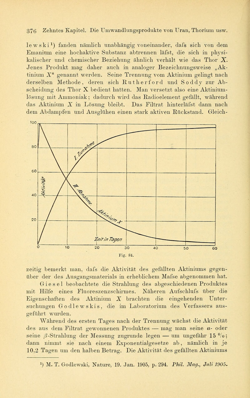 lewski1) fanden nämlich unabhängig voneinander, dafs sich von dem Emanium eine hochaktive Substanz abtrennen läfst, die sich in physi- kalischer und chemischer Beziehung ähnlich verhält wie das Thor X. Jenes Produkt mag daher auch in analoger Bezeichnungsweise „Ak- tinium Xu genannt werden. Seine Trennung vom Aktinium gelingt nach derselben Methode, deren sich Rütherford und Soddy zur Ab- scheidung des Thor X bedient hatten. Man versetzt also eine Aktinium- lösung mit Ammoniak; dadurch wird das Radioelement gefällt, während das Aktinium X in Lösung bleibt. Das Filtrat hinterläfst dann nach dem Abdampfen und Ausglühen einen stark aktiven Rückstand. Gleich- zeitig bemerkt man, dafs die Aktivität des gefällten Aktiniums gegen- über der des Ausgangsmaterials in erheblichem Mafse abgenommen hat. G i e s e 1 beobachtete die Strahlung des abgeschiedenen Produktes mit Hilfe eines Fluoreszenzschirines. Näheren Aufschlufs über die Eigenschaften des Aktinium X brachten die eingehenden Unter- suchungen Godlewskis, die im Laboratorium des Verfassers aus- geführt wurden. Während des ersten Tages nach der Trennung wächst die Aktivität des aus dem Eiltrat gewonnenen Produktes — mag man seine «- oder seine /5-Strahlung der Messung zugrunde legen — um ungefähr 15%; dann nimmt sie nach einem ExponentiaJgesetze ab, nämlich in je 10,2 Tagen um den halben Betrag. Die Aktivität des gefällten Aktiniums *) M. T. Godlewski, Nature, 19. Jan. 1905, p. 294. Phil. Mag., Juli 1905.