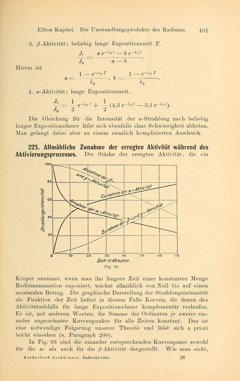 3- /^-Aktivität; beliebig lange Expositionszeit T. Jt ae~k&t — b e~l^i J0 a — b Hierin ist e~1sT )... -, & 1 — e~l* 4. «-Aktivität; lange Expositionszeit. Y=~Y e~Xl * + Y(4'3 e~h * ~3'3 e~l21)- Die Gleichung für die Intensität der «-Strahlung nach beliebig langer Expositionsdauer läfst sich ebenfalls ohne Schwierigkeit ableiten. Man gelangt dabei aber zu einem ziemlich komplizierten Ausdruck. 225. Allmähliche Zunahme der erregten Aktivität während des Aktivierungsprozesses. Die Stärke der erregten Aktivität, die ein 20 30 40 Ze/t in M//7üte/7 Fig. 93. Körper annimmt, wenn man ihn längere Zeit einer konstanten Menge Radiumemanation exponiert, wächst allmählich von Null bis auf einen maximalen Betrag. Die graphische Darstellung der Strahlungsintensität als Funktion der Zeit liefert in diesem Falle Kurven, die denen des Aktivitätsabfalls für lange Expositionsdauer konxplementär verlaufen. Es ist, mit anderen Worten, die Summe der Ordinaten je zweier ein- ander zugeordneter Kurvenpunkte für alle Zeiten konstant. Das ist eine notwendige Folgerung unserer Theorie und läfst sich a priori leicht einsehen (s. Paragraph 200). In Fig. 93 sind die einander entsprechenden Kurvenpaare sowohl für die «- als auch für die /^-Aktivität dargestellt. Wie man sieht, Rutherford- Aschkinass , Radioaktivität. 26