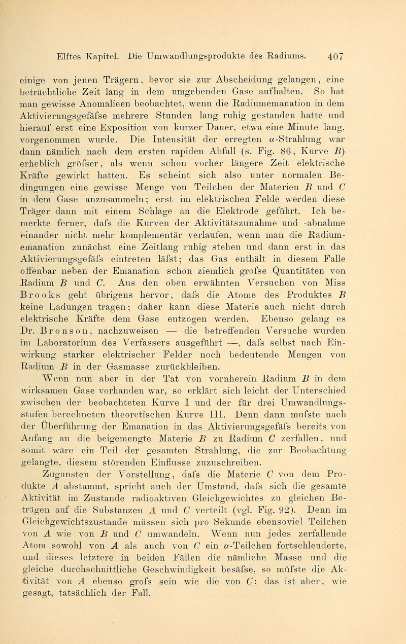 einige von jenen Trägern, bevor sie zur Ab Scheidung gelangen, eine beträchtliche Zeit lang in dem umgebenden Gase aufhalten. So hat man gewisse Anomalieen beobachtet, wenn die Radiumemanation in dem Aktivierungsgefäfse mehrere Stunden lang ruhig gestanden hatte und hierauf erst eine Exposition von kurzer Dauer, etwa eine Minute lang, vorgenommen wurde. Die Intensität der erregten «-Strahlung war dann nämlich nach dem ersten rapiden Abfall (s. Fig. 86, Kurve B) erheblich gröfser, als wenn schon vorher längere Zeit elektrische Kräfte gewirkt hatten. Es scheint sich also unter normalen Be- dingungen eine gewisse Menge von Teilchen der Materien B und C in dem Gase anzusammeln; erst im elektrischen Felde werden diese Träger dann mit einem Schlage an die Elektrode geführt. Ich be- merkte ferner, dafs die Kurven der Aktivitätszunahme und -abnähme einander nicht mehr komplementär verlaufen, wenn man die Radium- emanation zunächst eine Zeitlang ruhig stehen und dann erst in das Aktivierungsgefäfs eintreten läfst; das Gas enthält in diesem Falle offenbar neben der Emanation schon ziemlich grofse Quantitäten von Radium B und C. Aus den oben erwähnten Versuchen von Miss Brooks geht übrigens hervor, dafs die Atome des Produktes B keine Ladungen tragen; daher kann diese Materie auch nicht durch elektrische Kräfte dem Gase entzogen werden. Ebenso gelang es Dr. B r o n s o n , nachzuweisen — die betreffenden Versuche wurden im Laboratorium des Verfassers ausgeführt —, dafs selbst nach Ein- wirkung starker elektrischer Felder noch bedeutende Mengen von Radium B in der Gasmasse zurückbleiben. Wenn nun aber in der Tat von vornherein Radium B in dem wirksamen Gase vorhanden war, so erklärt sich leicht der Unterschied zwischen der beobachteten Kurve I und der für drei Umwandlungs- stufen berechneten theoretischen Kurve III. Denn dann mufste nach der Überführung der Emanation in das Aktivierungsgefäfs bereits von Anfang an die beigemengte Materie B zu Radium C zerfallen, und somit wäre ein Teil der gesamten Strahlung, die zur Beobachtung gelangte, diesem störenden Einflüsse zuzuschreiben. Zugunsten der Vorstellung, dafs die Materie C von dem Pro- dukte A abstammt, spricht auch der Umstand, dafs sich die gesamte Aktivität im Zustande radioaktiven Gleichgewichtes zu gleichen Be- trägen auf die Substanzen A \md C verteilt (vgl. Fig. 92). Denn im Gleichgewichtszustande müssen sich pro Sekunde ebensoviel Teilchen von A wie von B und C umwandeln. Wenn nun jedes zerfallende Atom sowohl von A als auch von C ein «-Teilchen fortschleuderte, und dieses letztere in beiden Fällen die nämliche Masse und die gleiche durchschnittliche Geschwindigkeit besäfse, so müfste die Ak- tivität von A ebenso grofs sein wie die von C; das ist aber, wie gesagt, tatsächlich der Fall.