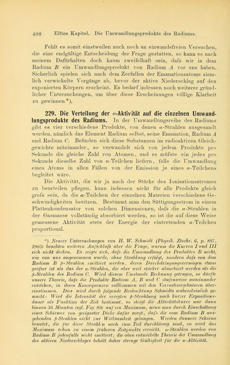 Fehlt es somit einstweilen auch noch an einwandsfreien Versuchen, die eine endgültige Entscheidung der Frage gestatten, so kann es nach meinem Dafürhalten doch kaum zweifelhaft sein, dai's wir in dem Radium B ein Umwandlungsprodukt von Radium A vor uns haben. Sicherlich spielen sich nach dem Zerfallen der Emanationsatome ziem- lich verwickelte Vorgänge ab, bevor der aktive Niederschlag auf den exponierten Körpern erscheint. Es bedarf indessen noch weiterer gründ- licher Untersuchungen, um über diese Erscheinungen völlige Klarheit zu gewinnen *). 229. Die Verteilung der «-Aktivität auf die einzelnen Umwand- lungsprodukte des Radiums. In der Umwandlungsreihe des Radiums gibt es vier verschiedene Produkte, von denen «-Strahlen ausgesandt werden, nämlich das Element Radium selbst, seine Emanation, Radium A und Radium G. Befinden sich diese Substanzen im radioaktiven Gleich- gewichte miteinander, so verwandelt sich von jedem Produkte pro Sekunde die gleiche Zahl von Atomen, und es müfste ein jedes pro Sekunde dieselbe Zahl von «-Teilchen liefern, falls die Umwandlung eines Atoms in allen Fällen von der Emission je eines «-Teilchens begleitet wäre. Die Aktivität, die wir ja nach der Stärke des Ionisationsstromes zu beurteilen pflegen, kann indessen nicht für alle Produkte gleich grofs sein, da die a-Teilchen der einzelnen Materien verschiedene Ge- schwindigkeiten besitzen. Bestimmt man den Sättigungsstrom in einem Plattenkondensator von solchen Dimensionen, dafs die «-Strahlen in der Gasmasse vollständig absorbiert werden, so ist die auf diese Weise gemessene Aktivität stets der Energie der eintretenden «-Teilchen proportional. *) Neuere Untersuchungen von H. W. Schmidt (Physik. Ztschr. 6, p. 897, 1905) brachten weiteren Aufscläufs über die Frage, warum die Kurven I und III sich nicht decken. Es zeigte sich, dafs die Umwandlung des Produktes B nicht, wie von uns angenommen wurde, ohne Strahlung erfolgt, sondern dafs von dem Badium B ß-Strahlen emittiert werden, deren Durchdringungsvermögen eüvas gröfser ist als das der k-Strahlen, die aber weit stärker absorbiert werden als die ß-Strahlen des Badium C. Wird diesem Umstände Bechnung getragen, so dürfte unsere Theorie, dafs die Produkte Badium A, B und C stufenweise auseinander entstehen, in ihren Konsequenzen vollkommen mit den Versuchsergebnissen über- einstimmen. Dies wird durch folgende Beobachtung Schmidts wahrscheinlich ge- macht: Wird die Intensität der erregten ß-Strahlung nach kurzer Expositions- dauer als Funktion der Zeit bestimmt, so steigt die Aktivitätskurve nur dann binnen 36 Minuten (vgl. Fig. 89) auf ein Maximum, wenn man durch Einschaltung eines Schirmes von geeigneter Dicke dafür sorgt, dafs die vom Badium B aus- gehenden ß-Strahlen nicht zur Wirksamkeit gelangen. Werden dünnere Schirme benutzt, die für diese Strahlen noch zum Teil durchlässig sind, so wird das Maximum schon zu einem früheren Zeitpunkte erreicht. a-Strahlen werden von Badium B jedenfalls nicht emittiert; die oben entwickelte Theorie der Umwandlung des aktiven Niederschlages behält daher strenge Gültigkeit für die a-Aktivität.