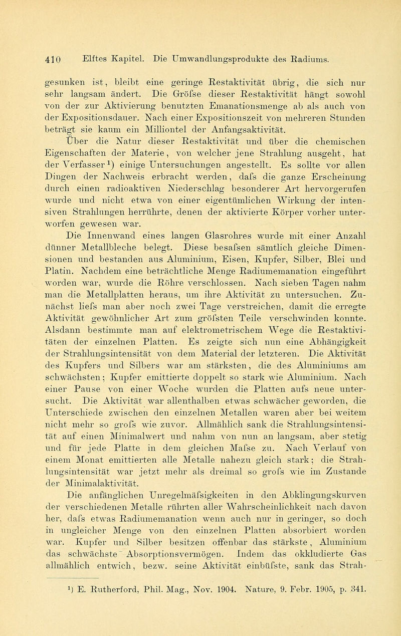 gesunken ist, bleibt eine geringe Restaktivität übrig, die sich nur sehr langsam ändert. Die Gröfse dieser Eestaktivität hängt sowohl von der zur Aktivierung benutzten Emanationsmenge ab als auch von der Expositionsdauer. Nach einer Expositionszeit von mehreren Stunden beträgt sie kaum ein Milliontel der Anfangsaktivität. Über die Natur dieser Eestaktivität und über die chemischen Eigenschaften der Materie, von welcher jene Strahlung ausgeht, hat der Verfasser x) einige Untersuchungen angestellt. Es sollte vor allen Dingen der Nachweis erbracht werden, dafs die ganze Erscheinung durch einen radioaktiven Niederschlag besonderer Art hervorgerufen wurde und nicht etwa von einer eigentümlichen Wirkung der inten- siven Strahlungen herrührte, denen der aktivierte Körper vorher unter- worfen gewesen war. Die Innenwand eines langen Glasrohres wurde mit einer Anzahl dünner Metallbleche belegt. Diese besafsen sämtlich gleiche Dimen- sionen und bestanden aus Aluminium, Eisen, Kupfer, Silber, Blei und Platin. Nachdem eine beträchtliche Menge Radiumemanation eingeführt worden war, wurde die Röhre verschlossen. Nach sieben Tagen nahm man die Metallplatten heraus, um ihre Aktivität zu untersuchen. Zu- nächst liefs man aber noch zwei Tage verstreichen, damit die erregte Aktivität gewöhnlicher Art zum gröfsten Teile verschwinden konnte. Alsdann bestimmte man auf elektrometrischem Wege die Restaktivi- täten der einzelnen Platten. Es zeigte sich nun eine Abhängigkeit der Strahlungsintensität von dem Material der letzteren. Die Aktivität des Kupfers und Silbers war am stärksten, die des Aluminiums am schwächsten; Kupfer emittierte doppelt so stark wie Aluminium. Nach einer Pause von einer Woche wurden die Platten aufs neue unter- sucht. Die Aktivität war allenthalben etwas schwächer geworden, die Unterschiede zwischen den einzelnen Metallen waren aber bei weitem nicht mehr so grofs wie zuvor. Allmählich sank die Strahlungsmtensi- tät auf einen Minimalwert und nahm von nun an langsam, aber stetig und für jede Platte in dem gleichen Mafse zu. Nach Verlauf von einem Monat emittierten alle Metalle nahezu gleich stark; die Strah- lungsintensität war jetzt mehr als dreimal so grofs wie im Zustande der Minimalaktivität. Die anfänglichen Unregelmäfsigkeiten in den Abklingungskurven der verschiedenen Metalle rührten aller Wahrscheinlichkeit nach davon her, dafs etwas Radiumemanation wenn auch nur in geringer, so doch in ungleicher Menge von den einzelnen Platten absorbiert worden war. Kupfer und Silber besitzen offenbar das stärkste, Aluminium das schwächste ~ Absorptionsvermögen. Indem das okkludierte Gas allmählich entwich, bezw. seine Aktivität einbüfste, sank das Strah- J) E. Rutherford, Phil. Mag., Nov. 1904. Nature, 9. Febr. 1905, p. 341.