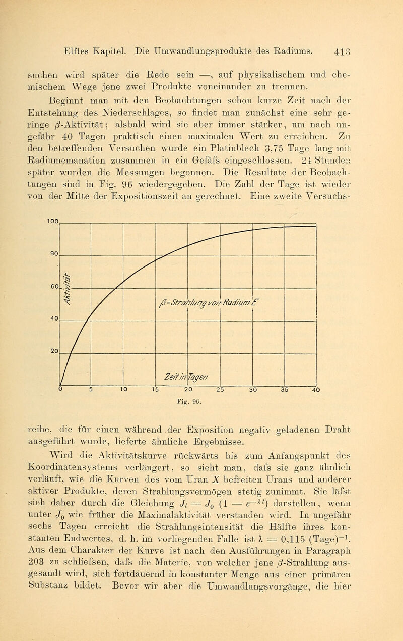 suchen wird später die Rede sein —, auf physikalischem und che- mischem Wege jene zwei Produkte voneinander zu trennen. Beginnt man mit den Beobachtungen schon kurze Zeit nach der Entstehung des Niederschlages, so findet man zunächst eine sehr ge- ringe ß-Aktivität; alsbald wird sie aber immer stärker, um nach un- gefähr 40 Tagen praktisch einen maximalen Wert zu erreichen. Zu den betreffenden Versuchen wurde ein Platinblech 3,75 Tage lang mit Radiumemanation zusammen in ein Gefäfs eingeschlossen. 24 Stunden später wurden die Messungen begonnen. Die Resultate der Beobach- tungen sind in Mg. 96 wiedergegeben. Die Zahl der Tage ist wieder von der Mitte der Expositionszeit an gerechnet. Eine zweite Versuchs- 100 20 1 ^*r 1 ß=Strcn i/a/yjri/or, 'Radium r Zeit in Tage/7 0 ! 5 1 0 1 5 2 0 2 5 3 0 3 5 40 Fig. 96. reihe, die für einen während der Exposition negativ geladenen Draht ausgeführt wurde, lieferte ähnliche Ergebnisse. Wird die Aktivitätskurve rückwärts bis zum Anfangspunkt des Koordinatensystems verlängert, so sieht man, dafs sie ganz ähnlich verläuft, wie die Kurven des vom Uran X befreiten Urans und anderer aktiver Produkte, deren Strahlungsvermögen stetig zunimmt. Sie läfst sich daher durch die Gleichung Jt = J0 (1 — e—xt) darstellen, wenn unter J0 wie früher die Maximalaktivitat verstanden wird. In ungefähr sechs Tagen erreicht die Strahlungsintensität die Hälfte ihres kon- stanten Endwertes, d. h. im vorliegenden Falle ist X = 0,115 (Tage)-1. Aus dem Charakter der Kurve ist nach den Ausführungen in Paragraph 203 zu schliefsen, dafs die Materie, von welcher jene //-Strahlung aus- gesandt wird, sich fortdauernd in konstanter Menge aus einer primären Substanz bildet. Bevor wir aber die Umwandlungsvorgänge, die hier