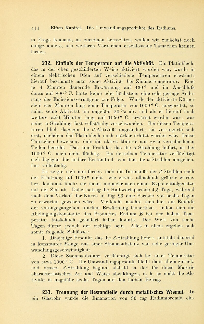in Frage kommen, im einzelnen betrachten, wollen wir zunächst noch einige andere, aus weiteren Versuchen erschlossene Tatsachen kennen lernen. 232. Einflufs der Temperatur auf die Aktivität. Ein Platinblech, das in der oben geschilderten Weise aktiviert worden war, wurde in einem elektrischen Ofen auf verschiedene Temperaturen erwärmt; hierauf bestimmte man seine Aktivität bei Zimmertemperatur. Eine je 4 Minuten dauernde Erwärmung auf 430 ° und im Anschlufs daran auf 800° C. hatte keine oder höchstens eine sehr geringe Ände- rung des Emissionsvermögens zur Folge. Wurde der aktivierte Körper aber vier Minuten lang einer Temperatur von 1000° C. ausgesetzt, so nahm seine Aktivität um ungefähr 20 °/o ab , und als er hierauf noch weitere acht Minuten lang auf 1050° C. erwärmt worden war, war seine «-Strahlung fast vollständig verschwunden. Bei diesen Tempera- turen blieb dagegen die /?-Aktivität umgeändert; sie verringerte sich erst, nachdem das Platinblech noch stärker erhitzt worden war. Diese Tatsachen beweisen, dafs die aktive Materie aus zwei verschiedenen Teilen besteht. Das eine Produkt, das die /^-Strahlung liefert, ist bei 1000° C. noch nicht flüchtig. Bei derselben Temperatur verflüchtigt sich dagegen der andere Bestandteil, von dem die «-Strahlen ausgehen, fast vollständig. Es zeigte sich nun ferner, dafs die Intensität der /^-Strahlen nach der Erhitzung auf 1000° nicht, wie zuvor, allmählich gröfser wurde, bez. konstant blieb: sie nahm nunmehr nach einem Exponentialgesetze mit der Zeit ab. Dabei betrug die Halbwertsperiode 4,5 Tage, während nach dem Verlauf der Kurve in Fig. 96 eine Periode von sechs Tagen zu erwarten gewesen wäre. Vielleicht machte sich hier ein Einflufs der vorangegangenen starken Erwärmung bemerkbar, indem sich die Abklingungskonstante des Produktes Radium E bei der hohen Tem- peratur tatsächlich geändert haben konnte. Der Wert von sechs Tagen dürfte jedoch der richtige sein. Alles in allem ergeben sich somit folgende Schlüsse: 1. Dasjenige Produkt, das die /^-Strahlung liefert, entsteht dauernd in konstanter Menge aus einer Stammsubstanz von sehr geringer Um- wandlungsgeschwindigkeit. 2. Diese Stammsubstanz verflüchtigt sich bei einer Temperatur von etwa 1000° C. Ihr Umwandlungsprodukt bleibt dann allein zurück, und dessen />-Strahlung beginnt alsbald in der für diese Materie charakteristischen Art und Weise abzuklingen, d. h. es sinkt die Ak- tivität in ungefähr sechs Tagen auf den halben Betrag. 233. Trennung der Bestandteile durch metallisches Wismut. In ein Glasrohr wurde die Emanation von 30 mg Radiumbromid ein-