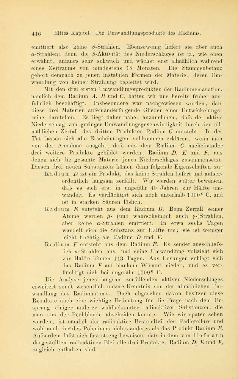 emittiert also keine /^-Strahlen. Ebensowenig liefert sie aber auch «-Strahlen; denn die /i-Aktivität des Niederschlages ist ja, wie oben erwähnt, anfangs sehr schwach und wächst erst allmählich während eines Zeitraums von mindestens 18 Monaten. Die Stammsubstanz gehört demnach zu jenen instabilen Formen der Materie, deren Um- wandlung von keiner Strahlung begleitet wird. Mit den drei ersten Umwandlungsprodukten der Radiumemanation, nämlich dem Radium A, B und C, hatten wir uns bereits früher aus- führlich beschäftigt. Insbesondere war nachgewiesen worden, dafs diese drei Materien aufeinanderfolgende Glieder einer Entwickelungs- reihe darstellen. Es liegt daher nahe, anzunehmen, dafs der aktive Niederschlag von geringer Umwandlungsgeschwindigkeit durch den all- mählichen Zerfall des dritten Produktes Radium C entsteht. In der Tat lassen sich alle Erscheinungen vollkommen erklären, wenn man von der Annahme ausgeht, dafs aus dem Radium C nacheinander drei weitere Produkte gebildet werden, Radium D, E und F, aus denen sich die gesamte Materie jenes Niederschlages zusammensetzt. Diesen drei neuen Substanzen kämen dann folgende Eigenschaften zu: Radium J) ist ein Produkt, das keine Strahlen liefert und aufser- ordentlich langsam zerfällt. Wir werden später beweisen, dafs es sich erst in ungefähr 40 Jahren zur Hälfte um- wandelt. Es verflüchtigt sich noch unterhalb 1000° C. und ist in starken Säuren löslich. Radium E entsteht aus dem Radium D. Beim Zerfall seiner Atome werden ß- (und wahrscheinlich auch y-)Strahlen, aber keine «-Strahlen emittiert. In etwa sechs Tagen wandelt sich die Substanz zur Hälfte um; sie ist weniger leicht flüchtig als Radium D und F. Radium F entsteht aus dem Radium E. Es sendet ausschliefs- lich «-Strahlen aus, und seine Umwandlung vollzieht sich zur Hälfte binnen 148 Tagen. Aus Lösungen schlägt sich das Radium F auf blankem Wismut nieder, und es ver- flüchtigt sich bei ungefähr 1000° C. Die Analyse jenes langsam zerfallenden aktiven Niederschlages erweitert somit wesentlich unsere Kenntnis von der allmählichen Um- wandlung des Radiumatoms. Doch abgesehen davon besitzen diese Resultate auch eine wichtige Bedeutung für die Frage nach dem Ur- sprung einiger anderer wohlbekannter radioaktiver Substanzen, die man aus der Pechblende abscheiden konnte. Wie wir später sehen werden, ist nämlich der radioaktive Bestandteil des Radiotellurs und wohl auch der des Poloniums nichts anderes als das Produkt Radium F. Aufserdem läfst sich fast streng beweisen, dafs in dem von H o f m a n n dargestellten radioaktiven Blei alle drei Produkte, Radium 2), E und F, zugleich enthalten sind.