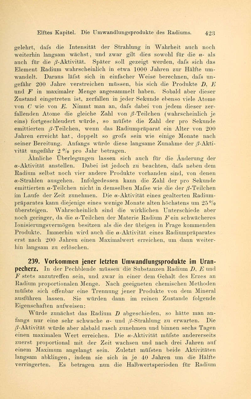 gelehrt, dafs die Intensität der Strahlung in Wahrheit auch noch weiterhin langsam wächst, und zwar gilt dies sowohl für die «- als auch für die ß-Aktivität. Später soll gezeigt werden, dafs sich das Element Radium wahrscheinlich in etwa 1000 Jahren zur Hälfte um- wandelt. Daraus läfst sich in einfacher Weise berechnen, dafs un- gefähr 200 Jahre verstreichen müssen, bis sich die Produkte J), E und F in maximaler Menge angesammelt haben. Sobald aber dieser Zustand eingetreten ist, zerfallen in jeder Sekunde ebenso viele Atome von C wie von E. Nimmt man an, dafs dabei von jedem dieser zer- fallenden Atome die gleiche Zahl von /^-Teilchen (wahrscheinlich je eins) fortgeschleudert würde, so müfste die Zahl der pro Sekunde emittierten //-Teilchen, wenn das Radiumpräparat ein Alter von 200 Jahren erreicht hat, doppelt so grofs sein wie einige Monate nach seiner Bereitung. Anfangs würde diese langsame Zunahme der //-Akti- vität ungefähr 2 °/o pro Jahr betragen. Ähnliche Überlegungen lassen sich auch für die Änderung der a-Aktivität anstellen. Dabei ist jedoch zu beachten, dafs neben dem Radium selbst noch vier andere Produkte vorhanden sind, von denen «-Strahlen ausgehen. Infolgedessen kann die Zahl der pro Sekunde emittierten a-Teilchen nicht in demselben Mafse wie die der //-Teilchen im Laufe der Zeit zunehmen. Die a-Aktivität eines gealterten Radium- präparates kann diejenige eines wenige Monate alten höchstens um 25°/o übersteigen. Wahrscheinlich sind die wirklichen Unterschiede aber noch geringer, da die «-Teilchen der Materie Radium F ein schwächeres Ionisierungsvermögen besitzen als die der übrigen in Frage kommenden Produkte. Immerhin wird auch die «-Aktivität eines Radiumpräparates erst nach 200 Jahren einen Maximalwert erreichen, um dann weiter- hin langsam zu erlöschen. 239. Vorkommen jener letzten Umwandlungsprodukte im Uran- pecherz. In der Pechblende müssen die Substanzen Radium Z>, E und F stets anzutreffen sein, und zwar in einer dem Gehalt des Erzes an Radium proportionalen Menge. Nach geeigneten chemischen Methoden müfste sich offenbar eine Trennung jener Produkte von dem Mineral ausführen lassen. Sie würden dann im reinen Zustande folgende Eigenschaften aufweisen: Würde zunächst das Radium D abgeschieden, so hätte man an- fangs nur eine sehr schwache «- und /^-Strahlung zu erwarten. Die ß-Aktivität würde aber alsbald rasch zunehmen und binnen sechs Tagen einen maximalen Wert erreichen. Die «-Aktivität müfste andererseits zuerst proportional mit der Zeit wachsen und nach drei Jahren auf einem Maximum angelangt sein. Zuletzt müfsten beide Aktivitäten langsam abklingen, indem sie sich in je 40 Jahren um die Hälfte verringerten. Es betragen nun die Halbwertsperioden für Radium