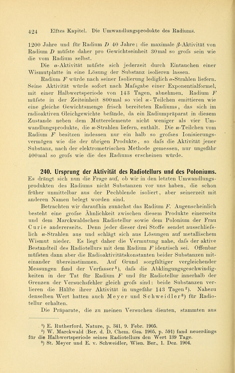 1200 Jahre und für Radium D 40 Jahre; die maximale ß-Aktivität von Radium D müfste daher pro Gewichtseinheit 30mal so grofs sein wie die vom Radium selbst. Die «-Aktivität müfste sich jederzeit durch Eintauchen einer Wismutplatte in eine Lösung der Substanz isolieren lassen. Radium F würde nach seiner Isolierung lediglich «-Strahlen liefern. Seine Aktivität würde sofort nach Mafsgabe einer Exponentialformel, mit einer Halbwertsperiode von 143 Tagen, abnehmen. Radium F müfste in der Zeiteinheit 800 mal so viel a- Teilchen emittieren wie eine gleiche Gewichtsmenge frisch bereiteten Radiums, das sich im radioaktiven Gleichgewichte befände, da ein Radiumpräparat in diesem Zustande neben dem Mutter demente nicht weniger als vier Um- wandlungsprodukte, die «-Strahlen hefern, enthält. Die «-Teilchen vom Radium F besitzen indessen nur ein halb so grofses Ionisierungs- vermögen wie die der übrigen Produkte, so dafs die Aktivität jener Substanz, nach der elektrometrischen Methode gemessen, nur ungefähr 400mal so grofs wie die des Radiums erscheinen würde. 240. Ursprung der Aktivität des Radiotellurs und des Poloniums. Es drängt sich nun die Frage auf, ob wir in den letzten Umwandlungs- produkten des Radiums nicht Substanzen vor uns haben, die schon früher unmittelbar aus der Pechblende isoliert, aber seinerzeit mit anderen Namen belegt worden sind. Betrachten wir daraufhin zunächst das Radium F. Augenscheinlich besteht eine grofse Ähnlichkeit zwischen diesem Produkte einerseits und dem Marckwaldschen Radiotellur sowie dem Polonium der Frau Curie andererseits. Denn jeder dieser drei Stoffe sendet ausschliefs- lich «-Strahlen aus und schlägt sich aus Lösungen auf metallischem Wismut nieder. Es liegt daher die Vermutung nahe, dafs der aktive Bestandteil des Radiotellurs mit dem Radium F identisch sei. Offenbar müfsten dann aber die Radioaktivitätskonstanten beider Substanzen mit- einander übereinstimmen. Auf Grund sorgfältiger vergleichender Messungen fand der Verfasser1), dafs die Abkhngungsgeschwindig- keiten in der Tat für Radium F und für Radiotellur innerhalb der Grenzen der Versuchsfehler gleich grofs sind: beide Substanzen ver- lieren die Hälfte ihrer Aktivität in ungefähr 143 Tagen2). Nahezu denselben Wert hatten auch Meyer und Schweidler3) für Radio- tellur erhalten. Die Präparate, die zu meinen Versuchen dienten, stammten aus . x) E. Rutherford, Nature, p. 341, 9. Febr. 1905. 2) W. Marckwald (Ber. d. D. Chem. Ges. 1905, p. 591) fand neuerdings für die Halbwertsperiode seines Radiotellurs den Wert 139 Tage. 3) St. Meyer und E. v. Schweidler, Wien. Ber., 1. Dez. 1904.