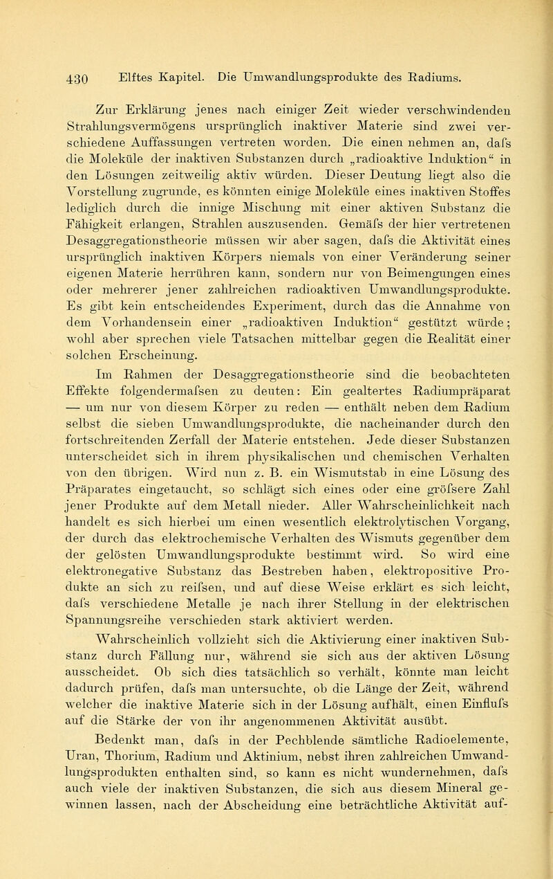 Zur Erklärung jenes nach einiger Zeit wieder verschwindenden Strahlungsvermögens ursprünglich inaktiver Materie sind zwei ver- schiedene Auffassungen vertreten worden. Die einen nehmen an, dafs die Moleküle der inaktiven Substanzen durch „radioaktive Induktion in den Lösungen zeitweilig aktiv würden. Dieser Deutung liegt also die Vorstellung zugrunde, es könnten einige Moleküle eines inaktiven Stoffes lediglich durch die innige Mischung mit einer aktiven Substanz die Fähigkeit erlangen, Strahlen auszusenden. Gemäfs der hier vertretenen Desaggregationstheorie müssen wir aber sagen, dafs die Aktivität eines ursprünglich inaktiven Körpers niemals von einer Veränderung seiner eigenen Materie herrühren kann, sondern nur von Beimengungen eines oder mehrerer jener zahlreichen radioaktiven Umwandlungsprodukte. Es gibt kein entscheidendes Experiment, durch das die Annahme von dem Vorhandensein einer „radioaktiven Induktion gestützt würde; wohl aber sprechen viele Tatsachen mittelbar gegen die Realität einer solchen Erscheinung. Im Rahmen der Desaggregationstheorie sind die beobachteten Effekte folgendermafsen zu deuten: Ein gealtertes Radiumpräparat — um nur von diesem Körper zu reden — enthält neben dem Radium selbst die sieben Umwandlungsprodukte, die nacheinander durch den fortschreitenden Zerfall der Materie entstehen. Jede dieser Substanzen unterscheidet sich in ihrem physikalischen und chemischen Verhalten von den übrigen. Wird nun z. B. ein Wismutstab in eine Lösung des Präparates eingetaucht, so schlägt sich eines oder eine gröfsere Zahl jener Produkte auf dem Metall nieder. Aller WTahrscheinlichkeit nach handelt es sich hierbei um einen wesentlich elektrolytischen Vorgang, der durch das elektrochemische Verhalten des Wismuts gegenüber dem der gelösten Umwandlungsprodukte bestimmt wird. So wird eine elektronegative Substanz das Bestreben haben, elektropositive Pro- dukte an sich zu reifsen, und auf diese Weise erklärt es > sich leicht, dafs verschiedene Metalle je nach ihrer Stellung in der elektrischen Spannungsreihe verschieden stark aktiviert werden. Wahrscheinlich vollzieht sich die Aktivierung einer inaktiven Sub- stanz durch Fällung nur, während sie sich aus der aktiven Lösung ausscheidet. Ob sich dies tatsächlich so verhält, könnte man leicht dadurch prüfen, dafs man untersuchte, ob die Länge der Zeit, während welcher die inaktive Materie sich in der Lösung aufhält, einen Einflufs auf die Stärke der von ihr angenommenen Aktivität ausübt. Bedenkt man, dafs in der Pechblende sämtliche Radioelemente, Uran, Thorium, Radium und Aktinium, nebst ihren zahlreichen Umwand- lungsprodukten enthalten sind, so kann es nicht wundernehmen, dafs auch viele der inaktiven Substanzen, die sich aus diesem Mineral ge- winnen lassen, nach der Abscheidung eine beträchtliche Aktivität auf-