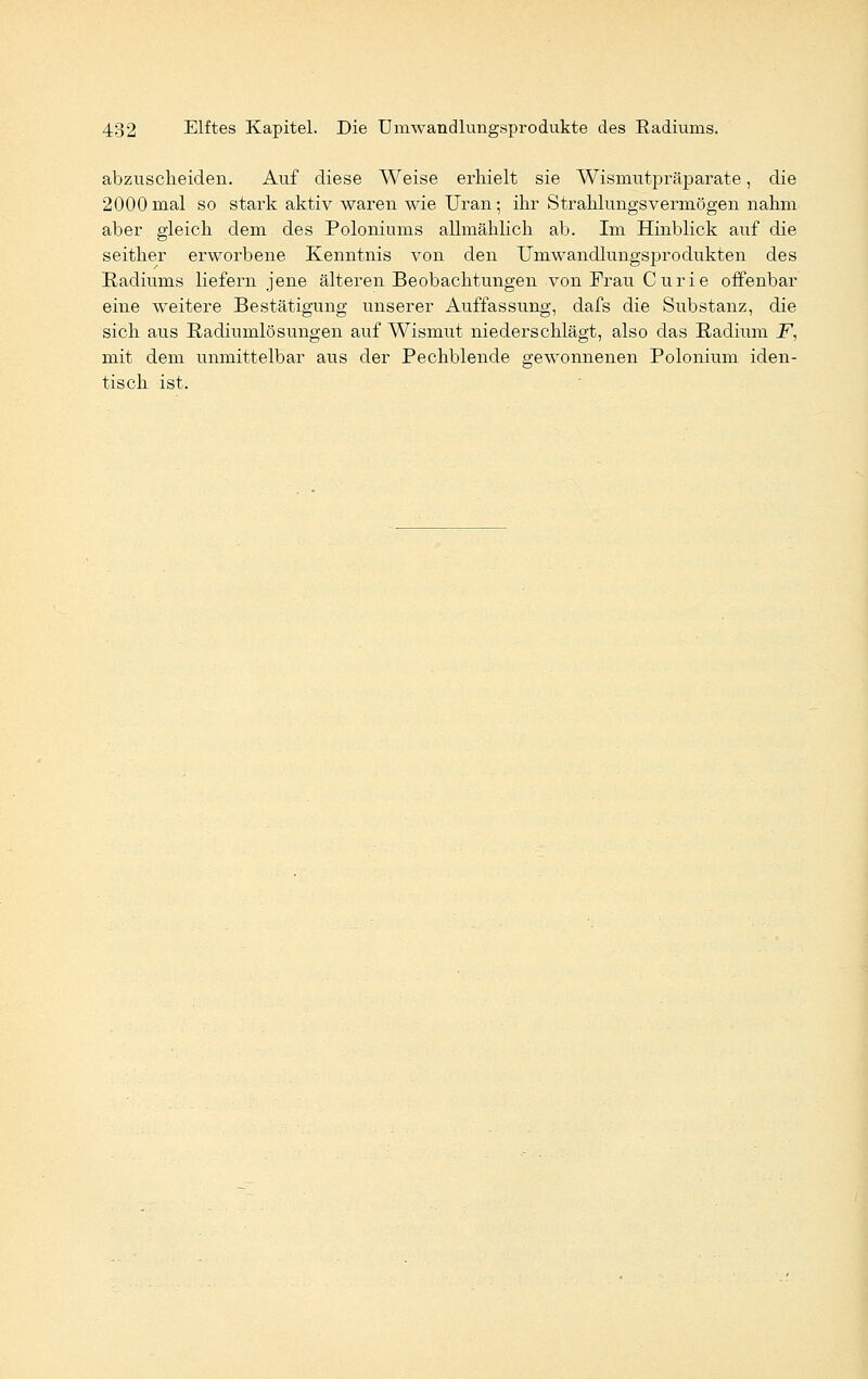 abzuscheiden. Auf diese Weise erhielt sie Wismutpräparate, die 2000 mal so stark aktiv waren wie Uran • ihr Strahlungsvermögen nahm aber gleich dem des Poloniums allmählich ab. Im Hinblick auf die seither erworbene Kenntnis von den Umwandlungsprodukten des Radiunis liefern jene älteren Beobachtungen von Frau Curie offenbar eine weitere Bestätigung unserer Auffassung, dafs die Substanz, die sich aus Radiumlösungen auf Wismut niederschlägt, also das Radium F, mit dem unmittelbar aus der Pechblende gewonnenen Polonium iden- tisch ist.