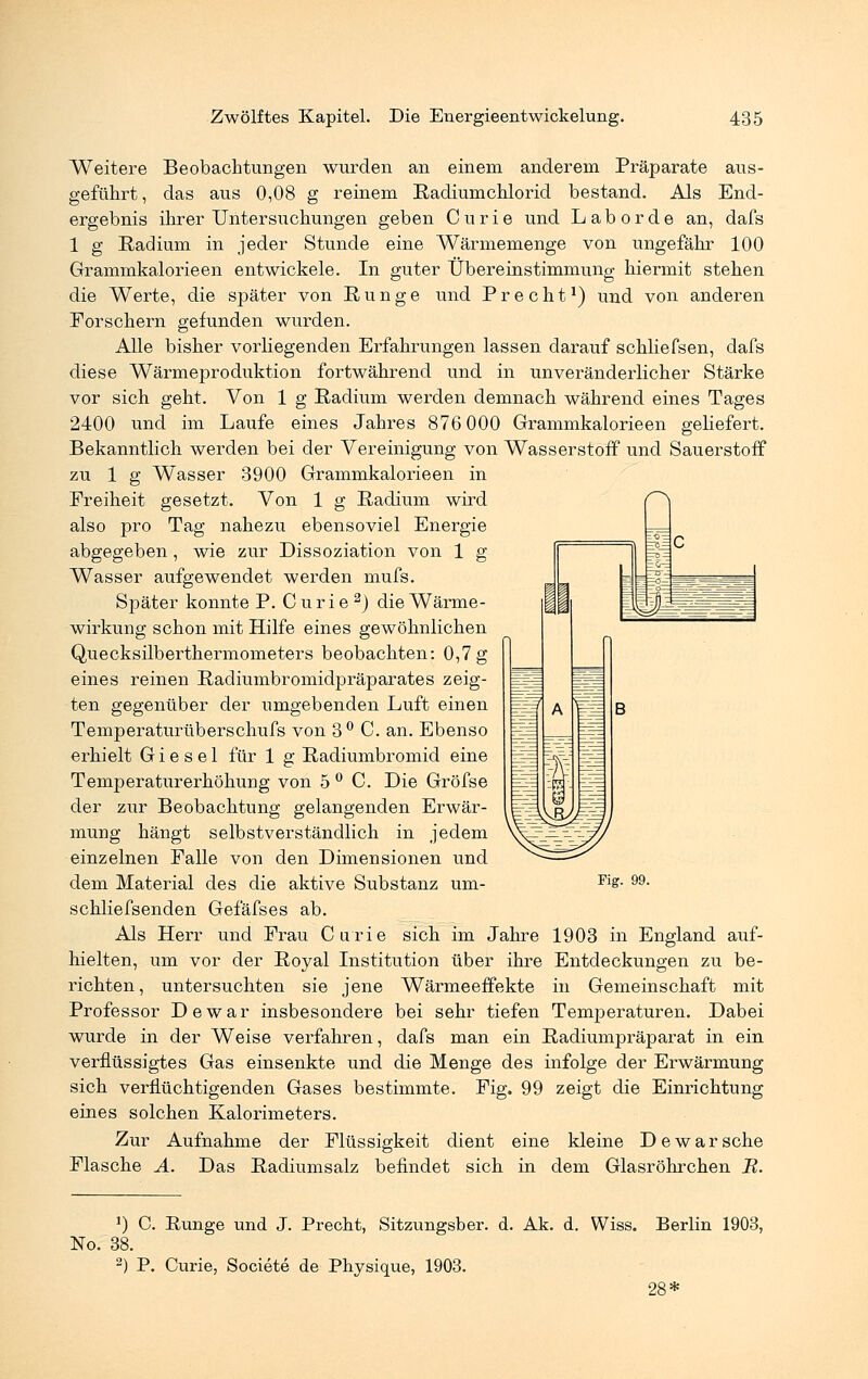 Weitere Beobachtungen wurden an einem anderem Präparate aus- geführt, das aus 0,08 g reinem Radiumchlorid bestand. Als End- ergebnis ihrer Untersuchungen geben Curie und L a b o r d e an, dafs 1 g Radium in jeder Stunde eine Wärmemenge von ungefähr 100 Grammkalorieen entwickele. In guter Übereinstimmung hiermit stehen die Werte, die später von Runge und Precht1) und von anderen Forschern gefunden wurden. Alle bisher vorliegenden Erfahrungen lassen darauf schliefsen, dafs diese Wärmeproduktion fortwährend und in unveränderlicher Stärke vor sich geht. Von 1 g Radium werden demnach während eines Tages 2400 und im Laufe eines Jahres 876 000 Grammkalorie en geliefert. Bekanntlich werden bei der Vereinigung von Wasserstoff und Sauerstoff zu 1 g Wasser 3900 Grammkalorieen in Freiheit gesetzt. Von 1 g Radium wird also pro Tag nahezu ebensoviel Energie abgegeben, wie zur Dissoziation von 1 g Wasser aufgewendet werden mufs. Später konnte P. Curie 2) die Wärme- wirkung schon mit Hilfe eines gewöhnlichen Quecksilberthermometers beobachten: 0,7 g eines reinen Radiumbromidpräparates zeig- ten gegenüber der umgebenden Luft einen Temperaturüberschufs von 3° C. an. Ebenso erhielt Giesel für 1 g Radiumbromid eine Temperaturerhöhung von 5 ° C. Die Gröfse der zur Beobachtung gelangenden Erwär- mung hängt selbstverständlich in jedem einzelnen Falle von den Dimensionen und dem Material des die aktive Substanz um- schliefsenden Gefäfses ab. Als Herr und Frau Curie sich im Jahre 1903 in England auf- hielten, um vor der Royal Institution über ihre Entdeckungen zu be- richten , untersuchten sie jene Wärmeeffekte in Gemeinschaft mit Professor De war insbesondere bei sehr tiefen Temperaturen. Dabei wurde in der Weise verfahren, dafs man ein Radiumpräparat in ein verflüssigtes Gas einsenkte und die Menge des infolge der Erwärmung sich verflüchtigenden Gases bestimmte. Fig. 99 zeigt die Einrichtung eines solchen Kalorimeters. Zur Aufnahme der Flüssigkeit dient eine kleine D e w a r sehe Flasche A. Das Radiumsalz befindet sich in dem Glasröhrchen R. Fig. 99. *) C. Runge und J. Precht, Sitzungsber. d. Ak. d. Wiss. Berlin 1903, No. 38. 2) P. Curie, Societe de Physique, 1903. 28*