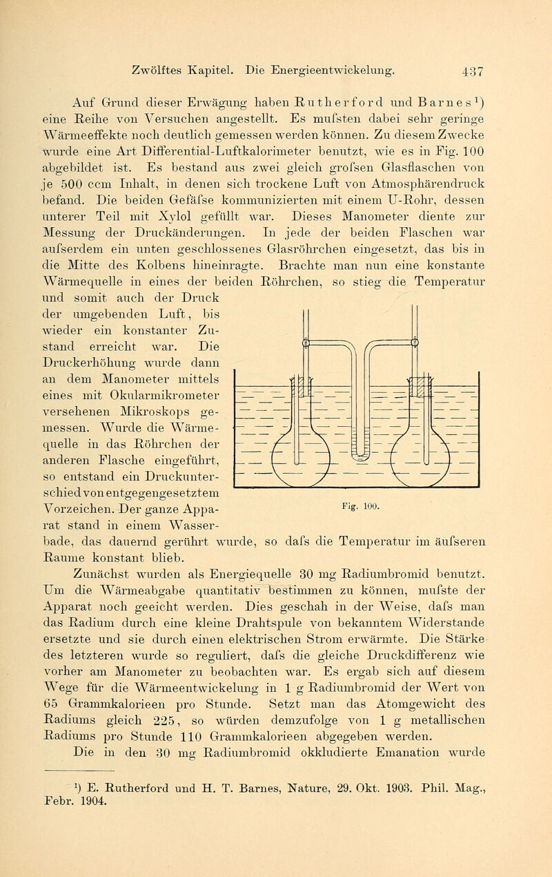 Auf Grund dieser Erwägung haben Ruth er ford und Barnes1) eine Reihe von Versuchen angestellt. Es mufsten dabei sehr geringe Wärnieeffekte noch deutlich gemessen werden können. Zu diesem Zwecke wurde eine Art Differential-Luftkalorimeter benutzt, wie es in Fig. 100 abgebildet ist. Es bestand aus zwei gleich grofsen Glasflaschen von je 500 ccm Inhalt, in denen sich trockene Luft von Atmosphärendruck befand. Die beiden Gefäfse kommunizierten mit einem U-Rohr, dessen unterer Teil mit Xylol gefüllt war. Dieses Manometer diente zur Messung der Druckänderungen. In jede der beiden Flaschen war aufserdem ein unten geschlossenes Glasröhrchen eingesetzt, das bis in die Mitte des Kolbens hineinragte. Brachte man nun eine konstante Wärmequelle in eines der beiden Röhrchen, so stieg die Temperatur und somit auch der Druck der umgebenden Luft, bis wieder ein konstanter Zu- stand erreicht war. Die Druckerhöhung wurde dann an dem Manometer mittels eines mit Okularmikrometer versehenen Mikroskops ge- messen. Wurde die Wärme- quelle in das Röhrchen der anderen Flasche eingeführt, so entstand ein Druckunter- schied von entgegengesetztem Vorzeichen. Der ganze Appa- Fl£- 10°- rat stand in einem Wasser- bade, das dauernd gerührt wurde, so dafs die Temperatur im äufseren Räume konstant blieb. Zunächst wurden als Energiequelle 30 mg Radiumbromid benutzt. Um die Wärmeabgabe quantitativ bestimmen zu können, mufste der Apparat noch geeicht werden. Dies geschah in der Weise, dafs man das Radium durch eine kleine Drahtspule von bekanntem Widerstände ersetzte und sie durch einen elektrischen Strom erwärmte. Die Stärke des letzteren wurde so reguliert, dafs die gleiche Druckdifferenz wie vorher am Manometer zu beobachten war. Es ergab sich auf diesem Wege für die Wärmeentwickelung in 1 g Radiumbromid der Wert von 65 Grammkalorieen pro Stunde. Setzt man das Atomgewicht des Radiums gleich 225, so würden demzufolge von 1 g metallischen Radiums pro Stunde 110 Grammkalorie en abgegeben werden. Die in den 30 mg Radiumbromid okkludierte Emanation wurde 2) E. Rutherford und H. T. Barnes, Nature, 29. Okt. 1903. Phil. Mag., Febr. 1904.