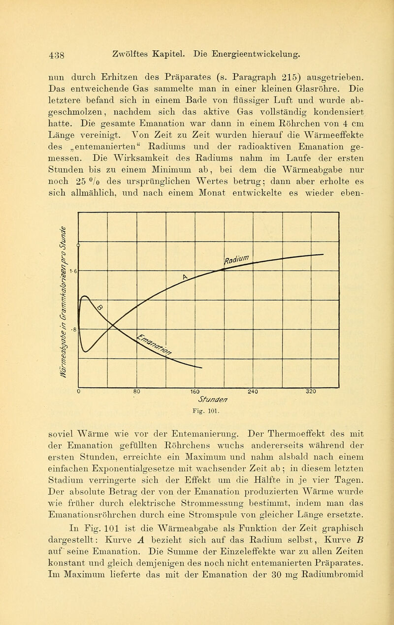 nun durch Erhitzen des Präparates (s. Paragraph 215) ausgetrieben. Das entweichende Gas sammelte man in einer kleinen Glasröhre. Die letztere befand sich in einem Bade von flüssiger Luft und wurde ab- geschmolzen, nachdem sich das aktive Gas vollständig kondensiert hatte. Die gesamte Emanation war dann in einem Röhrchen von 4 cm Länge vereinigt. Von Zeit zu Zeit wurden hierauf die Wärmeeffekte des „entemanierten Radiums und der radioaktiven Emanation ge- messen. Die Wirksamkeit des Radiums nahm im Laufe der ersten Stunden bis zu einem Minimum ab, bei dem die Wärmeabgabe nur noch 25 °/o des ursprünglichen Wertes betrug; dann aber erholte es sich allmählich, und nach einem Monat entwickelte es wieder eben- 1 I $ 1-6 I l i t I 1 gad>^ J> \^> %> ^^'e '■> 160 240 Sfu/7äe/7 Fig. 101. soviel Wärme wie vor der Entemanierung. Der Thermoeffekt des mit der Emanation gefüllten Röhrchens wuchs andererseits während der ersten Stunden, erreichte ein Maximum und nahm alsbald nach einem einfachen Exponentialgesetze mit wachsender Zeit ab ; in diesem letzten Stadium verringerte sich der Effekt um die Hälfte in je vier Tagen. Der absolute Betrag der von der Emanation produzierten Wärme wurde wie früher durch elektrische Strommessung bestimmt, indem man das Emanationsröhrchen durch eine Stromspule von gleicher Länge ersetzte. In Fig. 101 ist die Wärmeabgabe als Punktion der Zeit grajjhisch dargestellt: Kurve A bezieht sich auf das Radium selbst, Kurve B auf seine Emanation. Die Summe der Einzeleffekte war zu allen Zeiten konstant und gleich demjenigen des noch nicht entemanierten Präparates. Im Maximum lieferte das mit der Emanation der 30 mg Radiumbromid