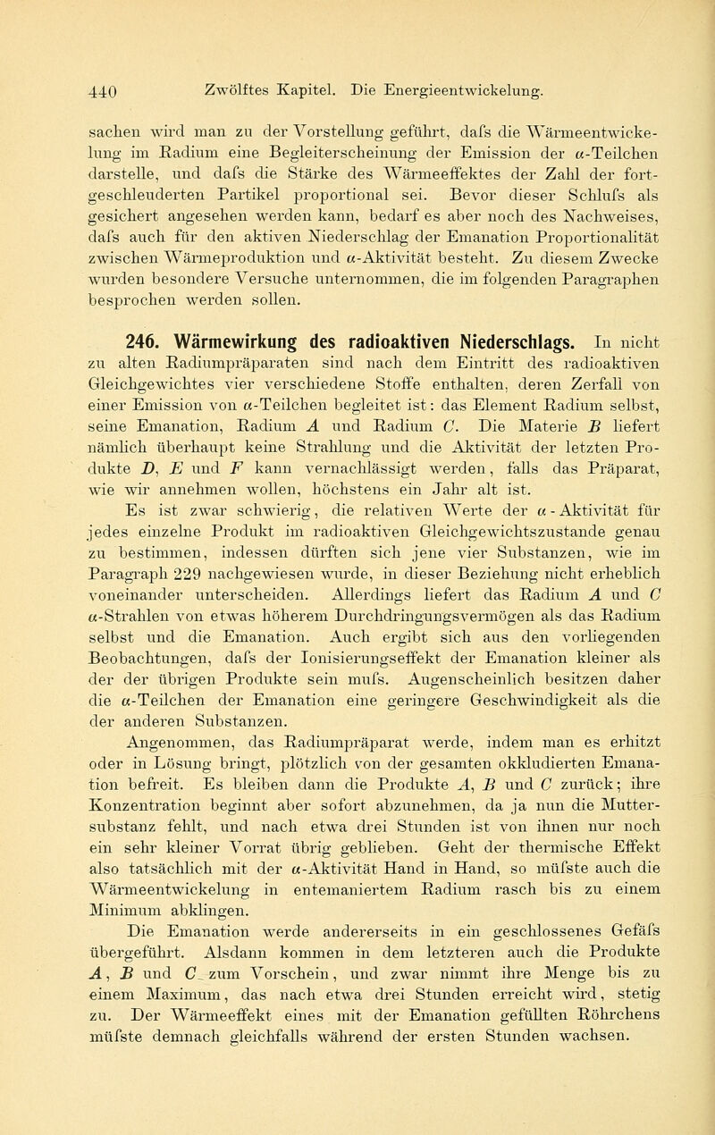 sachen wird man zu der Vorstellung geführt, dafs die Wärmeentwicke- lung im Radium eine Begleiterscheinung der Emission der «-Teilchen darstelle, und dafs die Stärke des Wärmeeffektes der Zahl der fort- geschleuderten Partikel proportional sei. Bevor dieser Schlufs als gesichert angesehen werden kann, bedarf es aber noch des Nachweises, dafs auch für den aktiven Niederschlag der Emanation Proportionalität zwischen Wärmeproduktion und «-Aktivität besteht. Zu diesem Zwecke wurden besondere Versuche unternommen, die im folgenden Paragraphen besprochen werden sollen. 246. Wärmewirkung des radioaktiven Niederschlags. In nicht zu alten Radiumpräparaten sind nach dem Eintritt des radioaktiven Gleichgewichtes vier verschiedene Stoffe enthalten, deren Zerfall von einer Emission von «-Teilchen begleitet ist: das Element Radium selbst, seine Emanation, Radium A und Radium C Die Materie B liefert nämlich überhaupt keine Strahlung und die Aktivität der letzten Pro- dukte D, E und F kann vernachlässigt werden, falls das Präparat, wie wir annehmen wollen, höchstens ein Jahr alt ist. Es ist zwar schwierig, die relativen Werte der «- Aktivität für jedes einzelne Produkt im radioaktiven Gleichgewichtszustande genau zu bestimmen, indessen dürften sich jene vier Substanzen, wie im Paragraph 229 nachgewiesen wurde, in dieser Beziehung nicht erheblich voneinander unterscheiden. Allerdings liefert das Radium A und C «-Strahlen von etwas höherem Durchdringungsvermögen als das Radium selbst und die Emanation. Auch ergibt sich aus den vorliegenden Beobachtungen, dafs der Ionisierungseffekt der Emanation kleiner als der der übrigen Produkte sein mufs. Augenscheinlich besitzen daher die «-Teilchen der Emanation eine geringere Geschwindigkeit als die der anderen Substanzen. Angenommen, das Radiumpräparat werde, indem man es erhitzt oder in Lösung bringt, plötzlich yon der gesamten okkludierten Emana- tion befreit. Es bleiben dann die Produkte A, B und C zurück; ihre Konzentration beginnt aber sofort abzunehmen, da ja nun die Mutter- substanz fehlt, und nach etwa drei Stunden ist von ihnen nur noch ein sehr kleiner Vorrat übrig geblieben. Geht der thermische Effekt also tatsächlich mit der «-Aktivität Hand in Hand, so müfste auch die Wärmeentwickelung in entemaniertem Radium rasch bis zu einem Minimum abklingen. Die Emanation werde andererseits in ein geschlossenes Gefäfs übergeführt. Alsdann kommen in dem letzteren auch die Produkte A, B und CL zum Vorschein, und zwar nimmt ihre Menge bis zu einem Maximum, das nach etwa drei Stunden erreicht wird, stetig zu. Der Wärmeeffekt eines mit der Emanation gefüllten Röhrchens müfste demnach gleichfalls während der ersten Stunden wachsen.