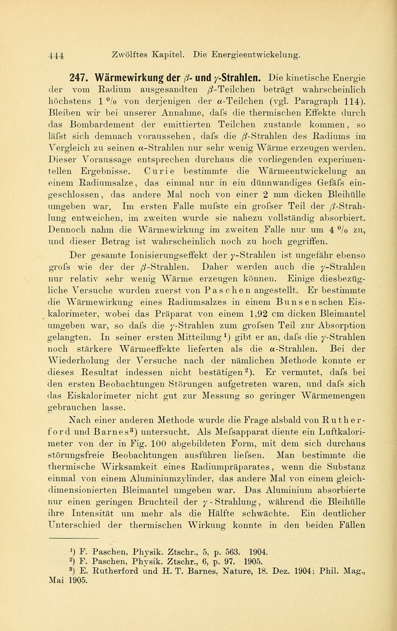 247. Wärmewirkung der ß- und y-Strahlen. Die kinetische Energie der vom Radium ausgesandten /^-Teilchen beträgt wahrscheinlich höchstens 1 °/o von derjenigen der «-Teilchen (vgl. Paragraph 114). Bleiben wir bei unserer Annahme, dafs die thermischen Effekte durch das Bombardement der emittierten Teilchen zustande kommen, so läfst sieh demnach voraussehen, dafs die /^-Strahlen des Radiums im Vergleich zu seinen «-Strahlen nur sehr wenig Wärme erzeugen werden. Dieser Voraussage entsprechen durchaus die vorliegenden experimen- tellen Ergebnisse. Curie bestimmte die Wärme entwickelung an einem Radiumsalze, das einmal nur in ein dünnwandiges Gefäfs ein- geschlossen , das andere Mal noch von einer 2 mm dicken Bleihülle umgeben war. Im ersten Falle mufste ein grofser Teil der /i-Strah- lung entweichen, im zweiten wurde sie nahezu vollständig absorbiert. Dennoch nahm die Wärmewirkung im zweiten Falle nur um 4 °/o zu, und dieser Betrag ist wahrscheinlich noch zu hoch gegriffen. Der gesamte Ionisierungseffekt der y-Strahlen ist ungefähr ebenso grofs wie der der /^-Strahlen. Daher werden auch die y-Strahlen nur relativ sehr wenig Wärme erzeugen können. Einige diesbezüg- liche Versuche wurden zuerst von Paschen angestellt. Er bestimmte die Wärmewirkung eines Radiumsalzes in einem Bunsenschen Eis- kalorimeter, wobei das Präparat von einem 1,92 cm dicken Bleimantel umgeben war, so dafs die y-Strahlen zum grofsen Teil zur Absorption gelangten. In seiner ersten Mitteilung l) gibt er an, dafs die j'-Strahlen noch stärkere Wärmeeffekte lieferten als die «-Strahlen. Bei der Wiederholung der Versuche nach der nämlichen Methode konnte er dieses Resultat indessen nicht bestätigen2). Er vermutet, dafs bei den ersten Beobachtungen Störungen aufgetreten waren, und dafs sich das Eiskalorimeter nicht gut zur Messung so geringer Wärmemengen gebrauchen lasse. Nach einer anderen Methode wurde die Frage alsbald von Ruther- ford und Barnes3) untersucht. Als Mefsapparat diente ein Luftkalori- meter von der in Fig. 100 abgebildeten Form, mit dem sich durchaus störungsfreie Beobachtungen ausführen liefsen. Man bestimmte die thermische Wirksamkeit eines Radiumpräparates, wenn die Substanz einmal von einem Aluminiumzylinder, das andere Mal von einem gleich- dimensionierten Bleimantel umgeben war. Das Aluminium absorbierte nur einen geringen Bruchteil der y - Strahlung, während die Bleihülle ihre Intensität um mehr als die Hälfte schwächte. Ein deutlicher Unterschied der thermischen Wirkung konnte in den beiden Fällen . J) F. Paschen, Physik. Ztschr., 5, p. 563. 1904. 2) F. Paschen, Physik. Ztschr., 6, p. 97. 1905. 3) E. Rutherford und H. T. Barnes, Nature, 18. Dez. 1904; Phil. Mag., Mai 1905.